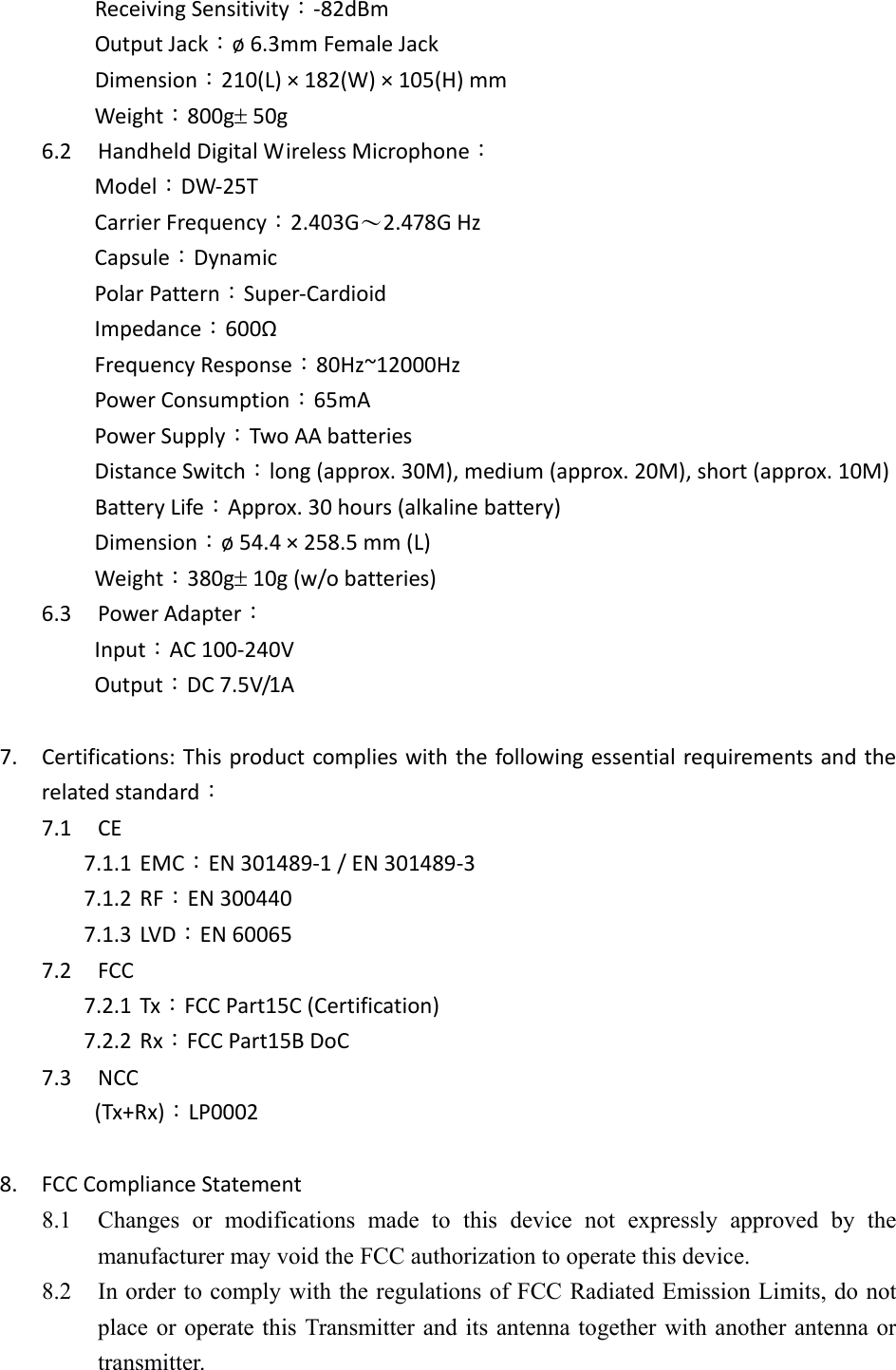 ReceivingSensitivity：‐82dBmOutputJack：&oslash;6.3mmFemaleJackDimension：210(L)&times;182(W)&times;105(H)mmWeight：800g50g6.2 HandheldDigitalWirelessMicrophone：Model：DW‐25TCarrierFrequency：2.403G～2.478GHzCapsule：DynamicPolarPattern：Super‐CardioidImpedance：600&Omega;FrequencyResponse：80Hz~12000HzPowerConsumption：65mAPowerSupply：TwoAAbatteriesDistanceSwitch：long(approx.30M),medium(approx.20M),short(approx.10M)BatteryLife：Approx.30hours(alkalinebattery)Dimension：&oslash;54.4&times;258.5mm(L)Weight：380g10g(w/obatteries)6.3 PowerAdapter：Input：AC100‐240VOutput：DC7.5V/1A7. Certifications:Thisproductcomplieswiththefollowingessentialrequirementsandtherelatedstandard：7.1 CE7.1.1 EMC：EN301489‐1/EN301489‐37.1.2 RF：EN3004407.1.3 LVD：EN600657.2 FCC7.2.1 Tx：FCCPart15C(Certification)7.2.2 Rx：FCCPart15BDoC7.3 NCC(Tx+Rx)：LP00028. FCCComplianceStatement8.1 Changes  or  modifications  made  to  this  device  not  expressly  approved  by  themanufacturer may void the FCC authorization to operate this device.   8.2 In order to comply with the regulations of FCC Radiated Emission Limits, do not place or operate this Transmitter and its antenna together with another  antenna or transmitter.   