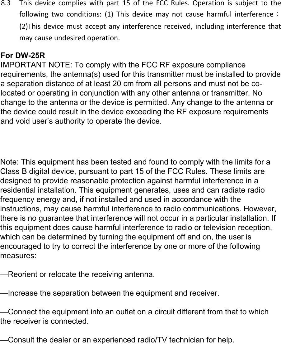 8.3 Thisdevicecomplieswithpart15oftheFCCRules.Operationissubjecttothefollowingtwoconditions:(1)Thisdevicemaynotcauseharmfulinterference；(2)Thisdevicemustacceptanyinterferencereceived,includinginterferencethatmaycauseundesiredoperation.Note: This equipment has been tested and found to comply with the limits for a Class B digital device, pursuant to part 15 of the FCC Rules. These limits are designed to provide reasonable protection against harmful interference in a residential installation. This equipment generates, uses and can radiate radio frequency energy and, if not installed and used in accordance with the instructions, may cause harmful interference to radio communications. However, there is no guarantee that interference will not occur in a particular installation. If this equipment does cause harmful interference to radio or television reception, which can be determined by turning the equipment off and on, the user is encouraged to try to correct the interference by one or more of the following measures:&mdash;Reorient or relocate the receiving antenna.&mdash;Increase the separation between the equipment and receiver.&mdash;Connect the equipment into an outlet on a circuit different from that to which the receiver is connected.&mdash;Consult the dealer or an experienced radio/TV technician for help.For DW-25RIMPORTANT NOTE: To comply with the FCC RF exposure compliance requirements, the antenna(s) used for this transmitter must be installed to provide a separation distance of at least 20 cm from all persons and must not be co-located or operating in conjunction with any other antenna or transmitter. No change to the antenna or the device is permitted. Any change to the antenna or the device could result in the device exceeding the RF exposure requirements and void user&rsquo;s authority to operate the device. 