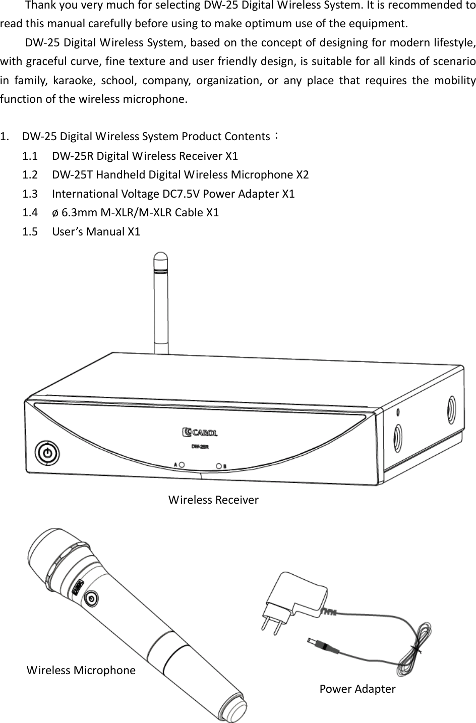  ThankyouverymuchforselectingDW‐25DigitalWirelessSystem.Itisrecommendedtoreadthismanualcarefullybeforeusingtomakeoptimumuseoftheequipment.DW‐25DigitalWirelessSystem,basedontheconceptofdesigningformodernlifestyle,withgracefulcurve,finetextureanduserfriendlydesign,issuitableforallkindsofscenarioinfamily,karaoke,school,company,organization,oranyplacethatrequiresthemobilityfunctionofthewirelessmicrophone.1. DW‐25DigitalWirelessSystemProductContents：1.1 DW‐25RDigitalWirelessReceiverX11.2 DW‐25THandheldDigitalWirelessMicrophoneX21.3 InternationalVoltageDC7.5VPowerAdapterX11.4 &oslash;6.3mmM‐XLR/M‐XLRCableX11.5 User&rsquo;sManualX1PowerAdapterWirelessReceiverWirelessMicrophone