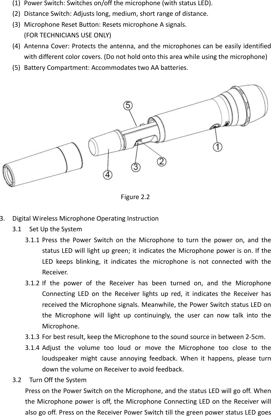  (1) PowerSwitch:Switcheson/offthemicrophone(withstatusLED).(2) DistanceSwitch:Adjustslong,medium,shortrangeofdistance.(3) MicrophoneResetButton:ResetsmicrophoneAsignals.(FORTECHNICIANSUSEONLY)(4) AntennaCover:Protectstheantenna,andthemicrophonescanbeeasilyidentifiedwithdifferentcolorcovers.(Donotholdontothisareawhileusingthemicrophone)(5) BatteryCompartment:AccommodatestwoAAbatteries.Figure2.23. DigitalWirelessMicrophoneOperatingInstruction3.1 SetUptheSystem3.1.1 PressthePowerSwitchontheMicrophonetoturnthepoweron,andthestatusLEDwilllightupgreen;itindicatestheMicrophonepowerison.IftheLEDkeepsblinking,itindicatesthemicrophoneisnotconnectedwiththeReceiver.3.1.2 IfthepoweroftheReceiverhasbeenturnedon,andtheMicrophoneConnectingLEDontheReceiverlightsupred,itindicatestheReceiverhasreceivedtheMicrophonesignals.Meanwhile,thePowerSwitchstatusLEDontheMicrophonewilllightupcontinuingly,theusercannowtalkintotheMicrophone.3.1.3 Forbestresult,keeptheMicrophonetothesoundsourceinbetween2‐5cm.3.1.4 AdjustthevolumetooloudormovetheMicrophonetooclosetotheloudspeakermightcauseannoyingfeedback.Whenithappens,pleaseturndownthevolumeonReceivertoavoidfeedback.3.2 TurnOfftheSystemPressonthePowerSwitchontheMicrophone,andthestatusLEDwillgooff.WhentheMicrophonepowerisoff,theMicrophoneConnectingLEDontheReceiverwillalsogooff.PressontheReceiverPowerSwitchtillthegreenpowerstatusLEDgoes