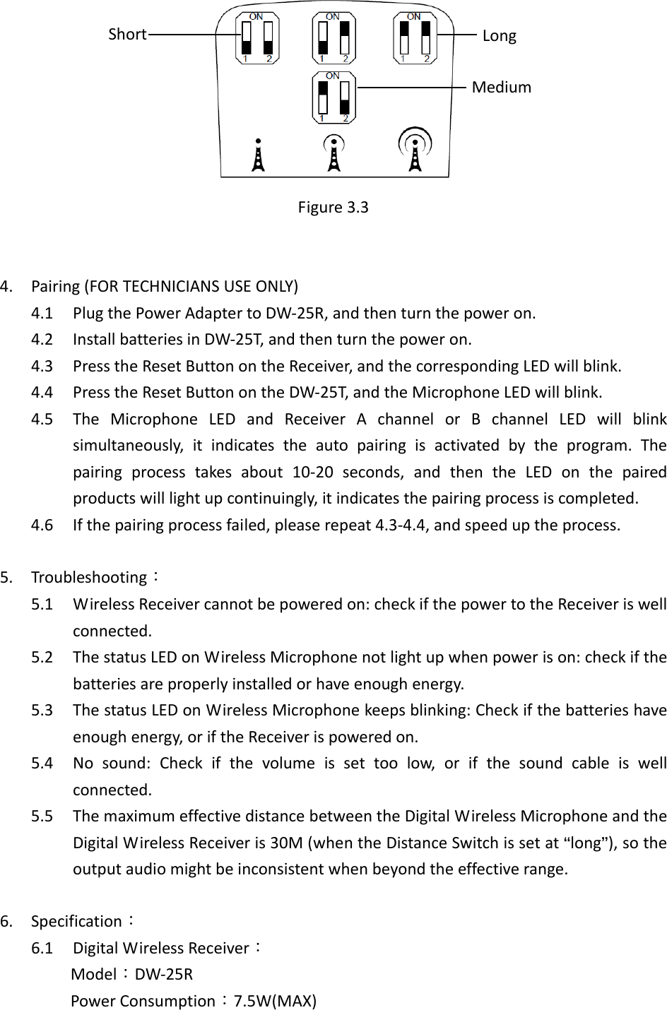  Figure3.34. Pairing(FORTECHNICIANSUSEONLY)4.1 PlugthePowerAdaptertoDW‐25R,andthenturnthepoweron.4.2 InstallbatteriesinDW‐25T,andthenturnthepoweron.4.3 PresstheResetButtonontheReceiver,andthecorrespondingLEDwillblink.4.4 PresstheResetButtonontheDW‐25T,andtheMicrophoneLEDwillblink.4.5 TheMicrophoneLEDandReceiverAchannelorBchannelLEDwillblinksimultaneously,itindicatestheautopairingisactivatedbytheprogram.Thepairingprocesstakesabout10‐20seconds,andthentheLEDonthepairedproductswilllightupcontinuingly,itindicatesthepairingprocessiscompleted.4.6 Ifthepairingprocessfailed,pleaserepeat4.3‐4.4,andspeeduptheprocess. 5. Troubleshooting：5.1 WirelessReceivercannotbepoweredon:checkifthepowertotheReceiveriswellconnected.5.2 ThestatusLEDonWirelessMicrophonenotlightupwhenpowerison:checkifthebatteriesareproperlyinstalledorhaveenoughenergy.5.3 ThestatusLEDonWirelessMicrophonekeepsblinking:Checkifthebatterieshaveenoughenergy,oriftheReceiverispoweredon.5.4 Nosound:Checkifthevolumeissettoolow,orifthesoundcableiswellconnected.5.5 ThemaximumeffectivedistancebetweentheDigitalWirelessMicrophoneandtheDigitalWirelessReceiveris30M(whentheDistanceSwitchissetat&ldquo;long&rdquo;),sotheoutputaudiomightbeinconsistentwhenbeyondtheeffectiverange.6. Specification：6.1 DigitalWirelessReceiver： Model：DW‐25RPowerConsumption：7.5W(MAX)LongShortMedium