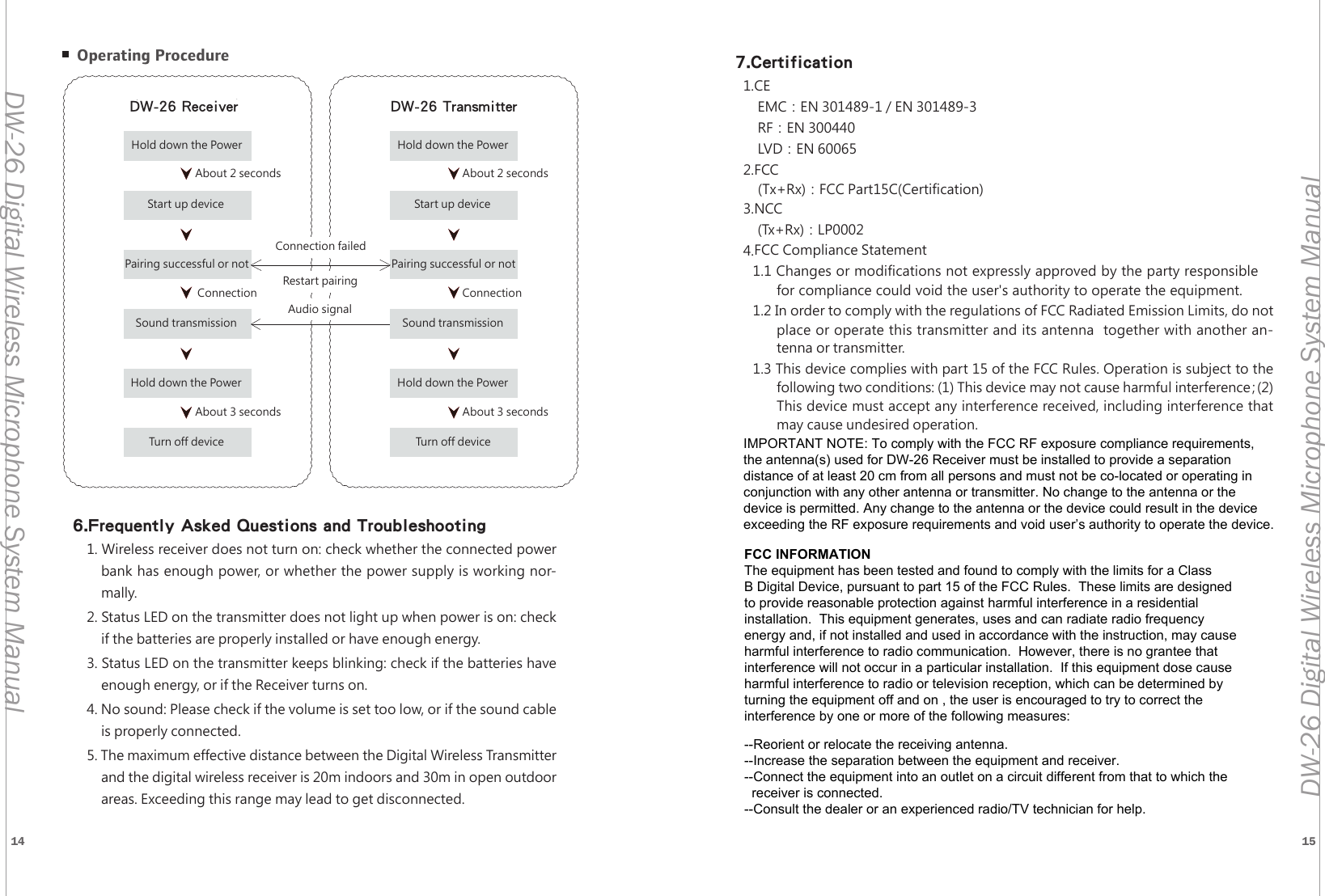14 15DW-26 Digital Wireless Microphone System ManualDW-26 Digital Wireless Microphone System ManualDW-26接收機 DW-26發射機按壓電源約兩秒約三秒連線成功約兩秒約三秒連線成功完成開機連接是否成功聲音傳輸按壓電源鍵完成關機按壓電源完成開機連接是否成功聲音傳輸按壓電源鍵完成關機連線失敗重新連線音訊傳送 Operating Procedure6.Frequently Asked Questions and Troubleshooting1. Wireless receiver does not turn on: check whether the connected powerbank has enough power, or whether the power supply is working nor-mally.2. Status LED on the transmitter does not light up when power is on: checkif the batteries are properly installed or have enough energy.3. Status LED on the transmitter keeps blinking: check if the batteries haveenough energy, or if the Receiver turns on.4. No sound: Please check if the volume is set too low, or if the sound cableis properly connected.5. The maximum effective distance between the Digital Wireless Transmitter and the digital wireless receiver is 20m indoors and 30m in open outdoorareas. Exceeding this range may lead to get disconnected.DW-26 Receiver DW-26 TransmitterHold down the Power Hold down the Power About 2 secondsAbout 2 secondsAbout 3 seconds About 3 secondsConnectionConnectionConnection failedRestart pairingAudio signalStart up deviceStart up devicePairing successful or notPairing successful or notSound transmissionSound transmissionHold down the PowerHold down the PowerTurn off deviceTurn off device7.Certification1.CEEMC：EN 301489-1 / EN 301489-3RF：EN 300440LVD：EN 600652.FCC(Tx+Rx)：FCC Part15C(Certification)3.NCC(Tx+Rx)：LP00024.FCC Compliance Statement1.1 Changes or modifications not expressly approved by the party responsiblefor compliance could void the user's authority to operate the equipment. 1.2 In order to comply with the regulations of FCC Radiated Emission Limits, do not place or operate this transmitter and its antenna  together with another an-tenna or transmitter.1.3 This device complies with part 15 of the FCC Rules. Operation is subject to the following two conditions: (1) This device may not cause harmful interference；(2)This device must accept any interference received, including interference that may cause undesired operation.FCC INFORMATIONThe equipment has been tested and found to comply with the limits for a ClassB Digital Device, pursuant to part 15 of the FCC Rules.  These limits are designedto provide reasonable protection against harmful interference in a residentialinstallation.  This equipment generates, uses and can radiate radio frequencyenergy and, if not installed and used in accordance with the instruction, may causeharmful interference to radio communication.  However, there is no grantee thatinterference will not occur in a particular installation.  If this equipment dose causeharmful interference to radio or television reception, which can be determined by turning the equipment off and on , the user is encouraged to try to correct the interference by one or more of the following measures:--Reorient or relocate the receiving antenna.--Increase the separation between the equipment and receiver.--Connect the equipment into an outlet on a circuit different from that to which the   receiver is connected.--Consult the dealer or an experienced radio/TV technician for help.IMPORTANT NOTE: To comply with the FCC RF exposure compliance requirements, the antenna(s) used for DW-26 Receiver must be installed to provide a separation distance of at least 20 cm from all persons and must not be co-located or operating in conjunction with any other antenna or transmitter. No change to the antenna or the device is permitted. Any change to the antenna or the device could result in the device exceeding the RF exposure requirements and void user&rsquo;s authority to operate the device.
