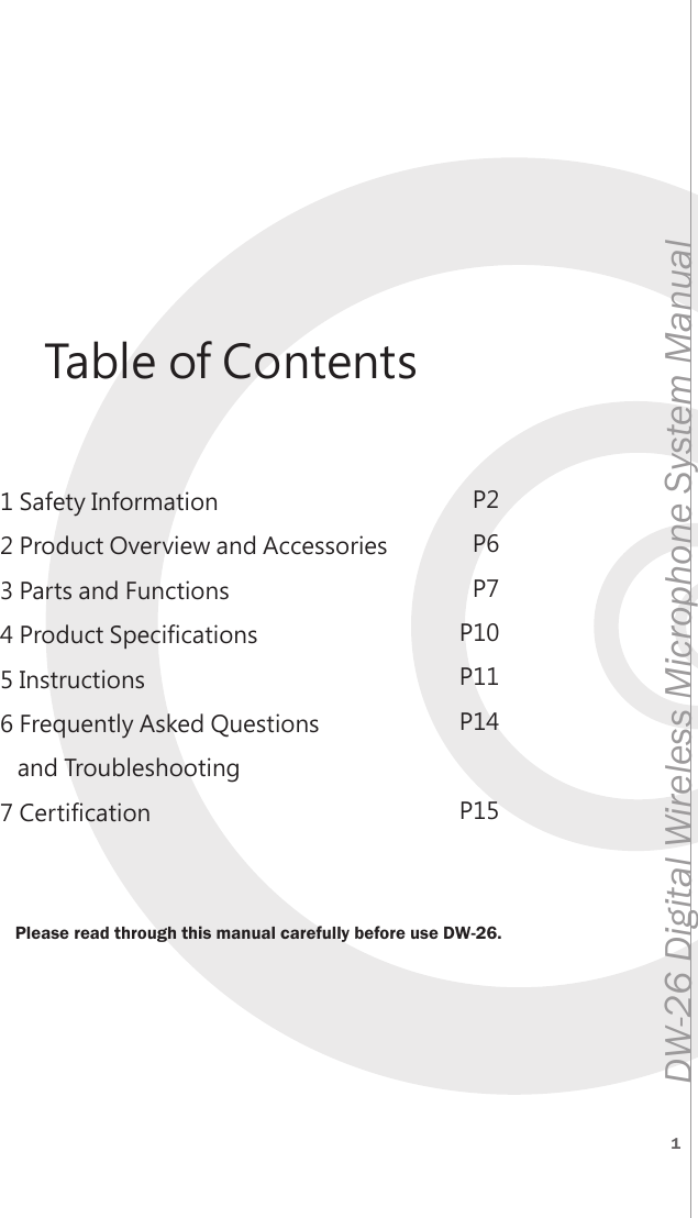 1DW-26 Digital Wireless Microphone System Manual 1 Safety Information2 Product Overview and Accessories3 Parts and Functions4 Product Specifications5 Instructions6 Frequently Asked Questions   and Troubleshooting7 CertificationP2P6P7P10P11P14P15Please read through this manual carefully before use DW-26.Table of Contents