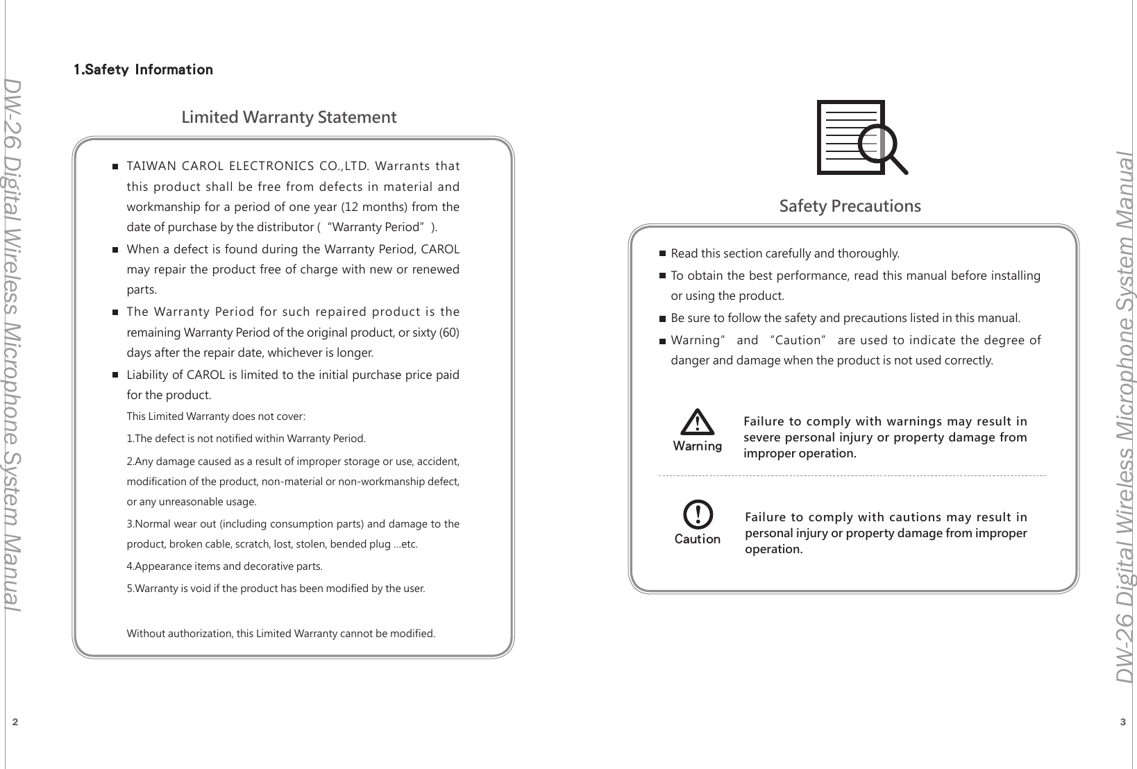 2 3DW-26 Digital Wireless Microphone System ManualDW-26 Digital Wireless Microphone System ManualTAIWAN CAROL ELECTRONICS CO.,LTD. Warrants that this product shall be free from defects in material and workmanship for a period of one year (12 months) from the date of purchase by the distributor (&ldquo;Warranty Period&rdquo;). When a defect is found during the Warranty Period, CAROL may repair the product free of charge with new or renewed parts.The Warranty Period for such repaired product is the remaining Warranty Period of the original product, or sixty (60) days after the repair date, whichever is longer.Liability of CAROL is limited to the initial purchase price paid for the product.This Limited Warranty does not cover:1.The defect is not notified within Warranty Period.2.Any damage caused as a result of improper storage or use, accident, modification of the product, non-material or non-workmanship defect, or any unreasonable usage.3.Normal wear out (including consumption parts) and damage to the product, broken cable, scratch, lost, stolen, bended plug &hellip;etc.4.Appearance items and decorative parts.5.Warranty is void if the product has been modified by the user.Without authorization, this Limited Warranty cannot be modified.Read this section carefully and thoroughly.To obtain the best performance, read this manual before installing or using the product.Be sure to follow the safety and precautions listed in this manual.Warning&rdquo; and &ldquo;Caution&rdquo; are used to indicate the degree of danger and damage when the product is not used correctly.Failure to comply with warnings may result in severe personal injury or property damage from improper operation.WarningFailure to comply with cautions may result in personal injury or property damage from improper operation.CautionLimited Warranty StatementSafety Precautions1.Safety Information