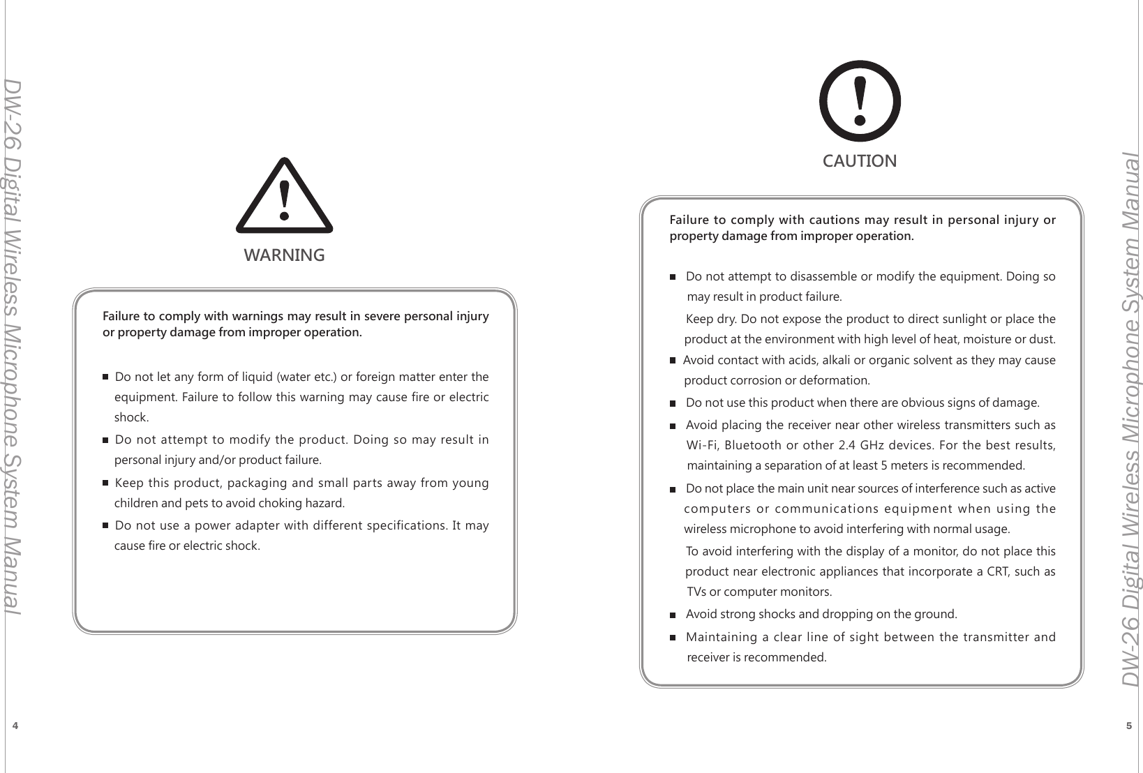 4 5DW-26 Digital Wireless Microphone System ManualDW-26 Digital Wireless Microphone System ManualWARNINGFailure to comply with warnings may result in severe personal injury or property damage from improper operation.Do not let any form of liquid (water etc.) or foreign matter enter the     equipment. Failure to follow this warning may cause fire or electric      shock.Do not attempt to modify the product. Doing so may result in      personal injury and/or product failure.Keep this product, packaging and small parts away from young      children and pets to avoid choking hazard.Do not use a power adapter with different specifications. It may      cause fire or electric shock.Failure to comply with cautions may result in personal injury or  property damage from improper operation.Do not attempt to disassemble or modify the equipment. Doing so        may result in product failure.Keep dry. Do not expose the product to direct sunlight or place the       product at the environment with high level of heat, moisture or dust.      Avoid contact with acids, alkali or organic solvent as they may cause       product corrosion or deformation.Do not use this product when there are obvious signs of damage.Avoid placing the receiver near other wireless transmitters such as      Wi-Fi, Bluetooth or other 2.4 GHz devices. For the best results,        maintaining a separation of at least 5 meters is recommended.Do not place the main unit near sources of interference such as active    computers or communications equipment when using the       wireless microphone to avoid interfering with normal usage.To avoid interfering with the display of a monitor, do not place this      product near electronic appliances that incorporate a CRT, such as        TVs or computer monitors.Avoid strong shocks and dropping on the ground.Maintaining a clear line of sight between the transmitter and        receiver is recommended.CAUTION