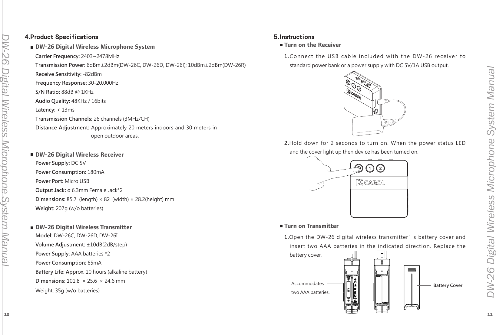 10 11DW-26 Digital Wireless Microphone System ManualDW-26 Digital Wireless Microphone System ManualDW-26 Digital Wireless Microphone SystemCarrier Frequency: 2403~2478MHzTransmission Power: 6dBm&plusmn;2dBm(DW-26C, DW-26D, DW-26I); 10dBm&plusmn;2dBm(DW-26R)Receive Sensitivity: -82dBmFrequency Response: 30-20,000HzS/N Ratio: 88dB @ 1KHzAudio Quality: 48KHz / 16bitsLatency: < 13msTransmission Channels: 26 channels (3MHz/CH)Distance Adjustment: Approximately 20 meters indoors and 30 meters in  open outdoor areas.DW-26 Digital Wireless ReceiverPower Supply: DC 5VPower Consumption: 180mAPower Port: Micro USBOutput Jack: &oslash; 6.3mm Female Jack*2Dimensions: 85.7  (length) &times; 82  (width) &times; 28.2(height) mm Weight: 207g (w/o batteries)DW-26 Digital Wireless TransmitterModel: DW-26C, DW-26D, DW-26IVolume Adjustment: &plusmn;10dB(2dB/step)Power Supply: AAA batteries *2Power Consumption: 65mABattery Life: Approx. 10 hours (alkaline battery)Dimensions: 101.8  &times; 25.6  &times; 24.6 mmWeight: 35g (w/o batteries)Turn on the Receiver1.Connect the USB cable included with the DW-26 receiver tostandard power bank or a power supply with DC 5V/1A USB output.2.Hold down for 2 seconds to turn on. When the power status LEDand the cover light up then device has been turned on.Turn on Transmitter1.Open the DW-26 digital wireless transmitter&rsquo;s battery cover andinsert two AAA batteries in the indicated direction. Replace thebattery cover.Battery CoverAccommodates two AAA batteries.4.Product Specifications 5.Instructions