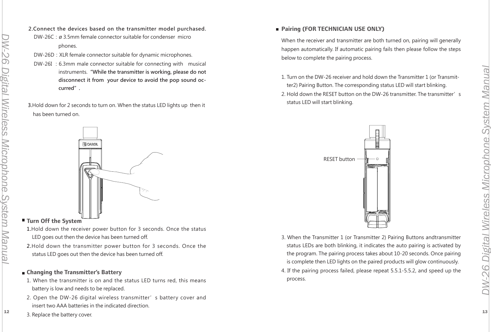 12 13DW-26 Digital Wireless Microphone System ManualDW-26 Digital Wireless Microphone System Manual1235RESET button2.Connect the devices based on the transmitter model purchased.     DW-26C：&oslash; 3.5mm female connector suitable for condenser  microphones.DW-26D：XLR female connector suitable for dynamic microphones.DW-26I ：6.3mm male connector suitable for connecting with   musical instruments.&ldquo;While the transmitter is working, please do not disconnect it from  your device to avoid the pop sound oc-curred&rdquo;. 3.Hold down for 2 seconds to turn on. When the status LED lights up  then it has been turned on.Turn Off the System1.Hold down the receiver power button for 3 seconds. Once the statusLED goes out then the device has been turned off.2.Hold down the transmitter power button for 3 seconds. Once thestatus LED goes out then the device has been turned off.Changing the Transmitter&rsquo;s Battery1. When the transmitter is on and the status LED turns red, this meansbattery is low and needs to be replaced.2. Open the DW-26 digital wireless transmitter&rsquo;s battery cover andinsert two AAA batteries in the indicated direction.3. Replace the battery cover. Pairing (FOR TECHNICIAN USE ONLY)When the receiver and transmitter are both turned on, pairing will generally happen automatically. If automatic pairing fails then please follow the steps below to complete the pairing process.1. Turn on the DW-26 receiver and hold down the Transmitter 1 (or Transmit-ter2) Pairing Button. The corresponding status LED will start blinking.2. Hold down the RESET button on the DW-26 transmitter. The transmitter&rsquo;s status LED will start blinking.3. When the Transmitter 1 (or Transmitter 2) Pairing Buttons andtransmitterstatus LEDs are both blinking, it indicates the auto pairing is activated bythe program. The pairing process takes about 10-20 seconds. Once pairingis complete then LED lights on the paired products will glow continuously.4. If the pairing process failed, please repeat 5.5.1-5.5.2, and speed up theprocess.