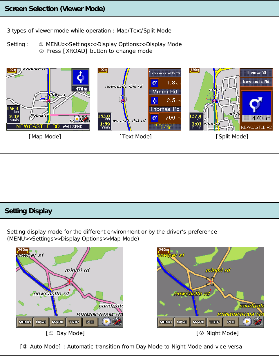 Screen Selection (Viewer Mode)Setting Display[Map Mode] [Text Mode] [Split Mode]3 types of viewer mode while operation : Map/Text/Split Mode Setting :     ①MENU&gt;&gt;Settings&gt;&gt;Display Options&gt;&gt;Display Mode ②Press [XROAD] button to change modeSetting display mode for the different environment or by the driver’s preference (MENU&gt;&gt;Settings&gt;&gt;Display Options&gt;&gt;Map Mode)[① Day Mode] [② Night Mode][③ Auto Mode] : Automatic transition from Day Mode to Night Mode and vice versa