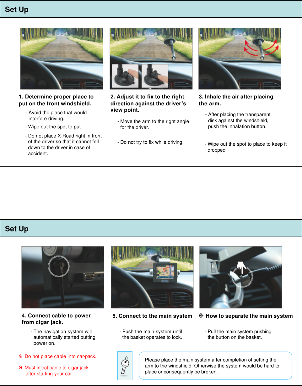 1. Determine proper place to put on the front windshield.-Avoid the place that would  interfere driving.-Wipe out the spot to put.3. Inhale the air after placing the arm.-After placing the transparent disk against the windshield, push the inhalation button.2. Adjust it to fix to the right direction against the driver’s view point.-Move the arm to the right angle for the driver.-Do not place X-Road right in front of the driver so that it cannot fell down to the driver in case of  accident.-Do not try to fix while driving. -Wipe out the spot to place to keep it dropped.4. Connect cable to power from cigar jack.※Do not place cable into car-pack.5. Connect to the main system ※How to separate the main system-Push the main system until the basket operates to lock. -Pull the main system pushing the button on the basket.-The navigation system will automatically started putting power on.※Must inject cable to cigar jack after starting your car.Please place the main system after completion of setting the arm to the windshield. Otherwise the system would be hard to place or consequently be broken.Set UpSet Up