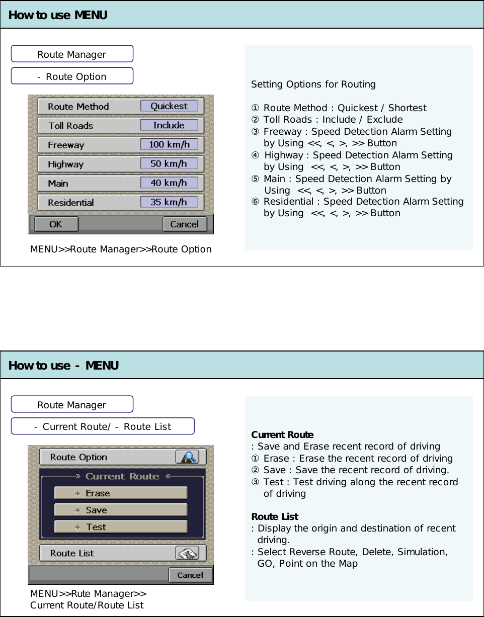 Setting Options for Routing①Route Method : Quickest / Shortest②Toll Roads : Include / Exclude③Freeway : Speed Detection Alarm Setting by Using &lt;&lt;, &lt;, &gt;, &gt;&gt; Button ④Highway : Speed Detection Alarm Setting by Using  &lt;&lt;, &lt;, &gt;, &gt;&gt; Button⑤Main : Speed Detection Alarm Setting by Using  &lt;&lt;, &lt;, &gt;, &gt;&gt; Button⑥Residential : Speed Detection Alarm Setting by Using  &lt;&lt;, &lt;, &gt;, &gt;&gt; ButtonHow to use MENU How to use -MENUCurrent Route: Save and Erase recent record of driving①Erase : Erase the recent record of driving②Save : Save the recent record of driving.③Test : Test driving along the recent record of drivingRoute List: Display the origin and destination of recent driving. : Select Reverse Route, Delete, Simulation, GO, Point on the MapRoute ManagerRoute Manager-Route Option-Current Route/ -Route ListMENU&gt;&gt;Rute Manager&gt;&gt;Current Route/Route ListMENU&gt;&gt;Route Manager&gt;&gt;Route Option 