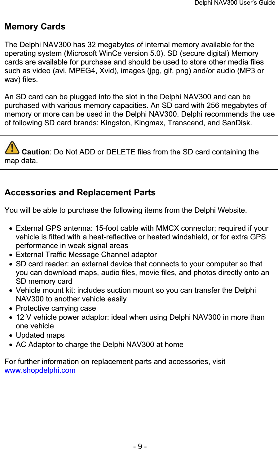 Delphi NAV300 User’s Guide   - 9 - Memory Cards The Delphi NAV300 has 32 megabytes of internal memory available for the operating system (Microsoft WinCe version 5.0). SD (secure digital) Memory cards are available for purchase and should be used to store other media files such as video (avi, MPEG4, Xvid), images (jpg, gif, png) and/or audio (MP3 or wav) files. An SD card can be plugged into the slot in the Delphi NAV300 and can be purchased with various memory capacities. An SD card with 256 megabytes of memory or more can be used in the Delphi NAV300. Delphi recommends the use of following SD card brands: Kingston, Kingmax, Transcend, and SanDisk. Caution: Do Not ADD or DELETE files from the SD card containing the map data. Accessories and Replacement Parts You will be able to purchase the following items from the Delphi Website. x  External GPS antenna: 15-foot cable with MMCX connector; required if your vehicle is fitted with a heat-reflective or heated windshield, or for extra GPS performance in weak signal areas x  External Traffic Message Channel adaptor x  SD card reader: an external device that connects to your computer so that you can download maps, audio files, movie files, and photos directly onto an SD memory card x  Vehicle mount kit: includes suction mount so you can transfer the Delphi NAV300 to another vehicle easily x  Protective carrying case x  12 V vehicle power adaptor: ideal when using Delphi NAV300 in more than one vehicle x Updated maps x  AC Adaptor to charge the Delphi NAV300 at home For further information on replacement parts and accessories, visit www.shopdelphi.com