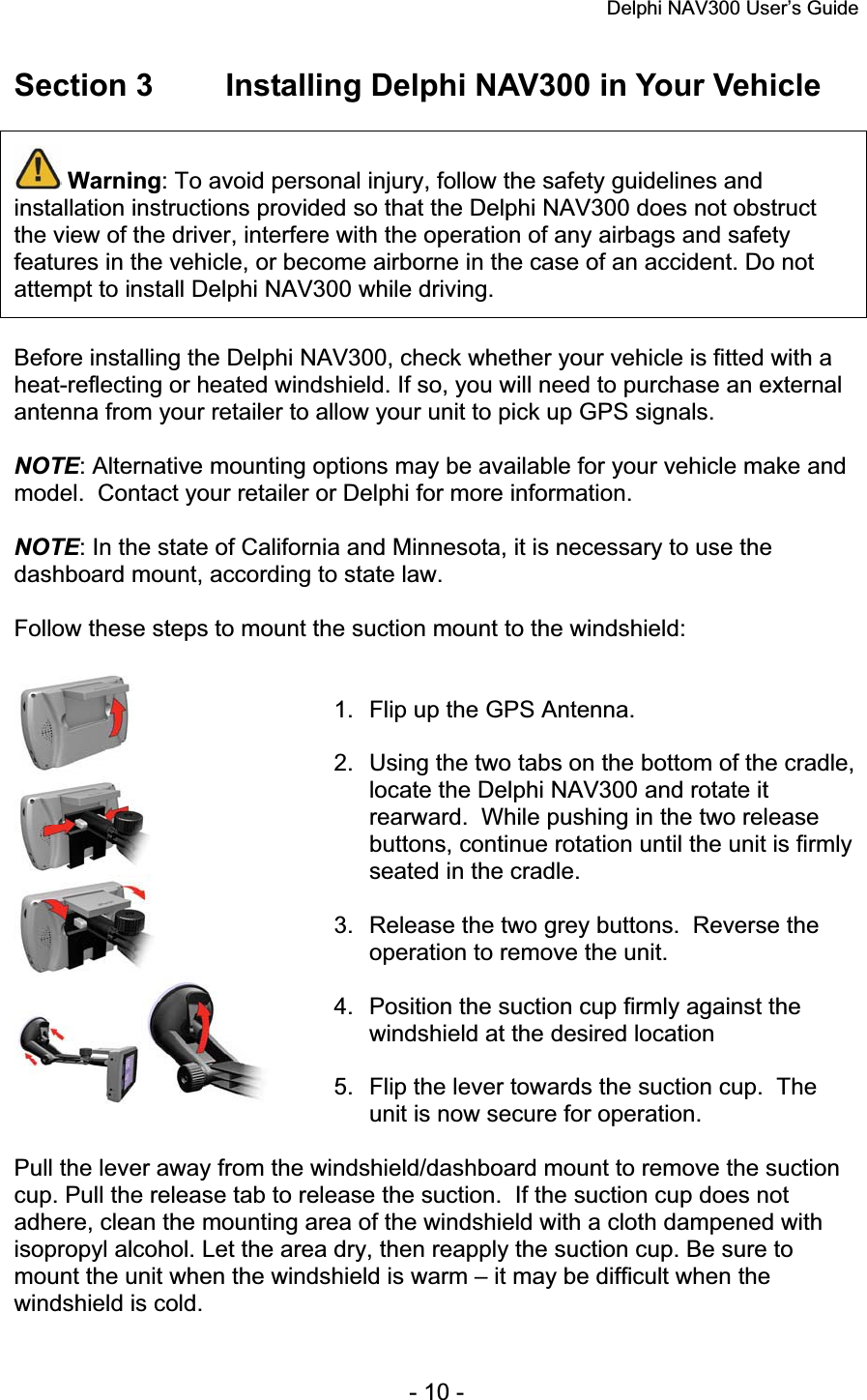 Delphi NAV300 User’s Guide   - 10 - Section 3  Installing Delphi NAV300 in Your Vehicle Warning: To avoid personal injury, follow the safety guidelines and installation instructions provided so that the Delphi NAV300 does not obstruct the view of the driver, interfere with the operation of any airbags and safety features in the vehicle, or become airborne in the case of an accident. Do not attempt to install Delphi NAV300 while driving. Before installing the Delphi NAV300, check whether your vehicle is fitted with a heat-reflecting or heated windshield. If so, you will need to purchase an external antenna from your retailer to allow your unit to pick up GPS signals. NOTE: Alternative mounting options may be available for your vehicle make and model.  Contact your retailer or Delphi for more information. NOTE: In the state of California and Minnesota, it is necessary to use the dashboard mount, according to state law. Follow these steps to mount the suction mount to the windshield: 1.  Flip up the GPS Antenna. 2.  Using the two tabs on the bottom of the cradle, locate the Delphi NAV300 and rotate it rearward.  While pushing in the two release buttons, continue rotation until the unit is firmly seated in the cradle. 3.  Release the two grey buttons.  Reverse the operation to remove the unit. 4.  Position the suction cup firmly against the windshield at the desired location 5.  Flip the lever towards the suction cup.  The unit is now secure for operation. Pull the lever away from the windshield/dashboard mount to remove the suction cup. Pull the release tab to release the suction.  If the suction cup does not adhere, clean the mounting area of the windshield with a cloth dampened with isopropyl alcohol. Let the area dry, then reapply the suction cup. Be sure to mount the unit when the windshield is warm – it may be difficult when the windshield is cold. 