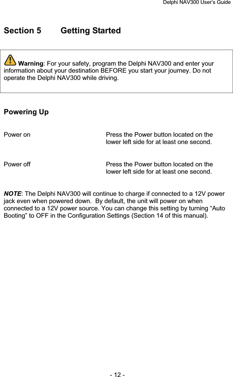 Delphi NAV300 User’s Guide   - 12 - Section 5  Getting Started Warning: For your safety, program the Delphi NAV300 and enter your information about your destination BEFORE you start your journey. Do not operate the Delphi NAV300 while driving. Powering Up Power on  Press the Power button located on the lower left side for at least one second. Power off  Press the Power button located on the lower left side for at least one second. NOTE: The Delphi NAV300 will continue to charge if connected to a 12V power jack even when powered down.  By default, the unit will power on when connected to a 12V power source. You can change this setting by turning “Auto Booting” to OFF in the Configuration Settings (Section 14 of this manual). 