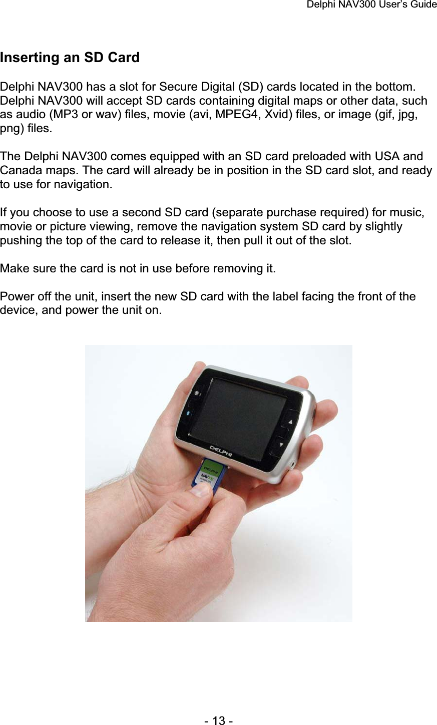 Delphi NAV300 User’s Guide   - 13 - Inserting an SD Card Delphi NAV300 has a slot for Secure Digital (SD) cards located in the bottom. Delphi NAV300 will accept SD cards containing digital maps or other data, such as audio (MP3 or wav) files, movie (avi, MPEG4, Xvid) files, or image (gif, jpg, png) files. The Delphi NAV300 comes equipped with an SD card preloaded with USA and Canada maps. The card will already be in position in the SD card slot, and ready to use for navigation. If you choose to use a second SD card (separate purchase required) for music, movie or picture viewing, remove the navigation system SD card by slightly pushing the top of the card to release it, then pull it out of the slot. Make sure the card is not in use before removing it. Power off the unit, insert the new SD card with the label facing the front of the device, and power the unit on. 