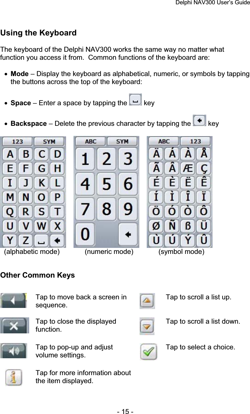 Delphi NAV300 User’s Guide   - 15 - Using the Keyboard The keyboard of the Delphi NAV300 works the same way no matter what function you access it from.  Common functions of the keyboard are: xMode – Display the keyboard as alphabetical, numeric, or symbols by tapping the buttons across the top of the keyboard:xSpace – Enter a space by tapping the   key xBackspace – Delete the previous character by tapping the   key   (alphabetic mode)      (numeric mode)    (symbol mode) Other Common Keys Tap to move back a screen in sequence. Tap to scroll a list up. Tap to close the displayed function.Tap to scroll a list down. Tap to pop-up and adjust volume settings. Tap to select a choice. Tap for more information about the item displayed. 