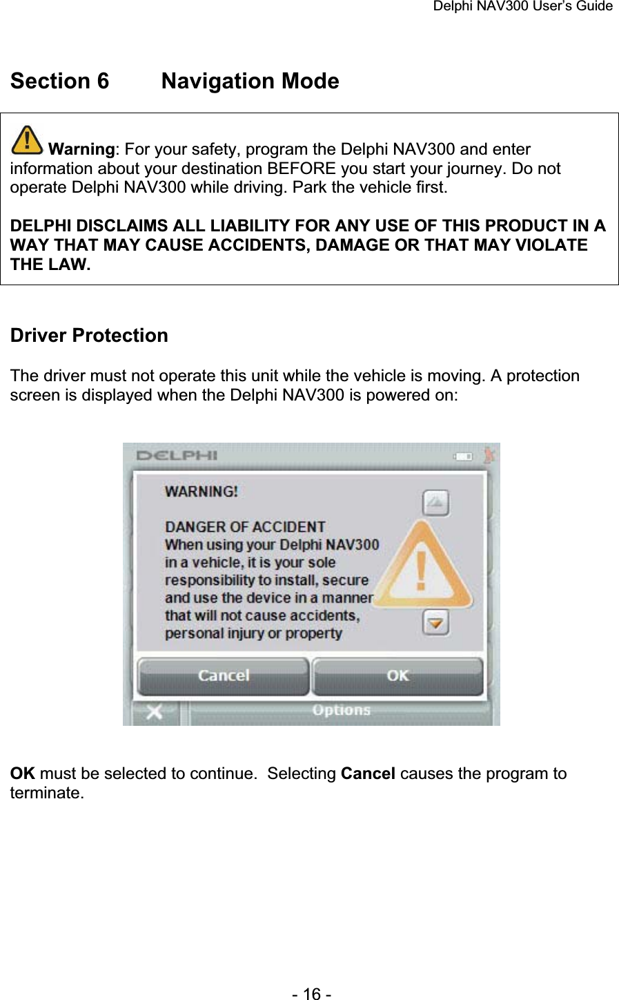 Delphi NAV300 User’s Guide   - 16 - Section 6  Navigation Mode Warning: For your safety, program the Delphi NAV300 and enter information about your destination BEFORE you start your journey. Do not operate Delphi NAV300 while driving. Park the vehicle first. DELPHI DISCLAIMS ALL LIABILITY FOR ANY USE OF THIS PRODUCT IN A WAY THAT MAY CAUSE ACCIDENTS, DAMAGE OR THAT MAY VIOLATE THE LAW. Driver Protection The driver must not operate this unit while the vehicle is moving. A protection screen is displayed when the Delphi NAV300 is powered on: OK must be selected to continue.  Selecting Cancel causes the program to terminate.