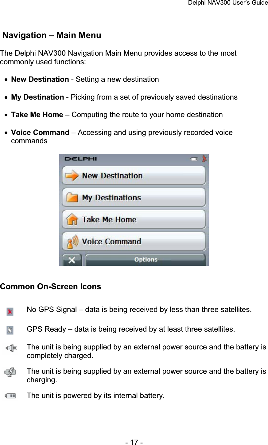 Delphi NAV300 User’s Guide   - 17 -  Navigation – Main Menu The Delphi NAV300 Navigation Main Menu provides access to the most commonly used functions: xNew Destination - Setting a new destination xMy Destination - Picking from a set of previously saved destinations xTake Me Home – Computing the route to your home destination xVoice Command – Accessing and using previously recorded voice commandsCommon On-Screen Icons No GPS Signal – data is being received by less than three satellites. GPS Ready – data is being received by at least three satellites. The unit is being supplied by an external power source and the battery is completely charged. The unit is being supplied by an external power source and the battery is charging.The unit is powered by its internal battery. 