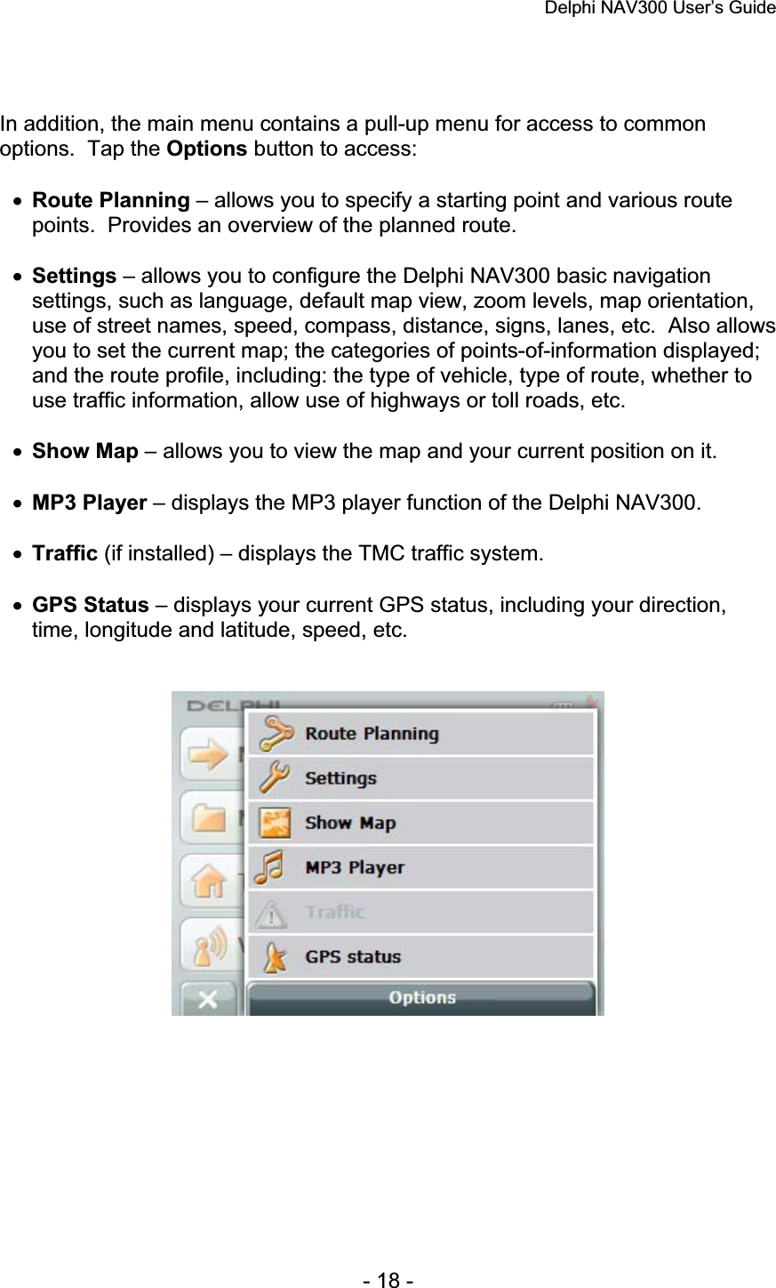 Delphi NAV300 User’s Guide   - 18 - In addition, the main menu contains a pull-up menu for access to common options.  Tap the Options button to access: xRoute Planning – allows you to specify a starting point and various route points.  Provides an overview of the planned route. xSettings – allows you to configure the Delphi NAV300 basic navigation settings, such as language, default map view, zoom levels, map orientation, use of street names, speed, compass, distance, signs, lanes, etc.  Also allows you to set the current map; the categories of points-of-information displayed; and the route profile, including: the type of vehicle, type of route, whether to use traffic information, allow use of highways or toll roads, etc. xShow Map – allows you to view the map and your current position on it. xMP3 Player – displays the MP3 player function of the Delphi NAV300. xTraffic (if installed) – displays the TMC traffic system. xGPS Status – displays your current GPS status, including your direction, time, longitude and latitude, speed, etc. 