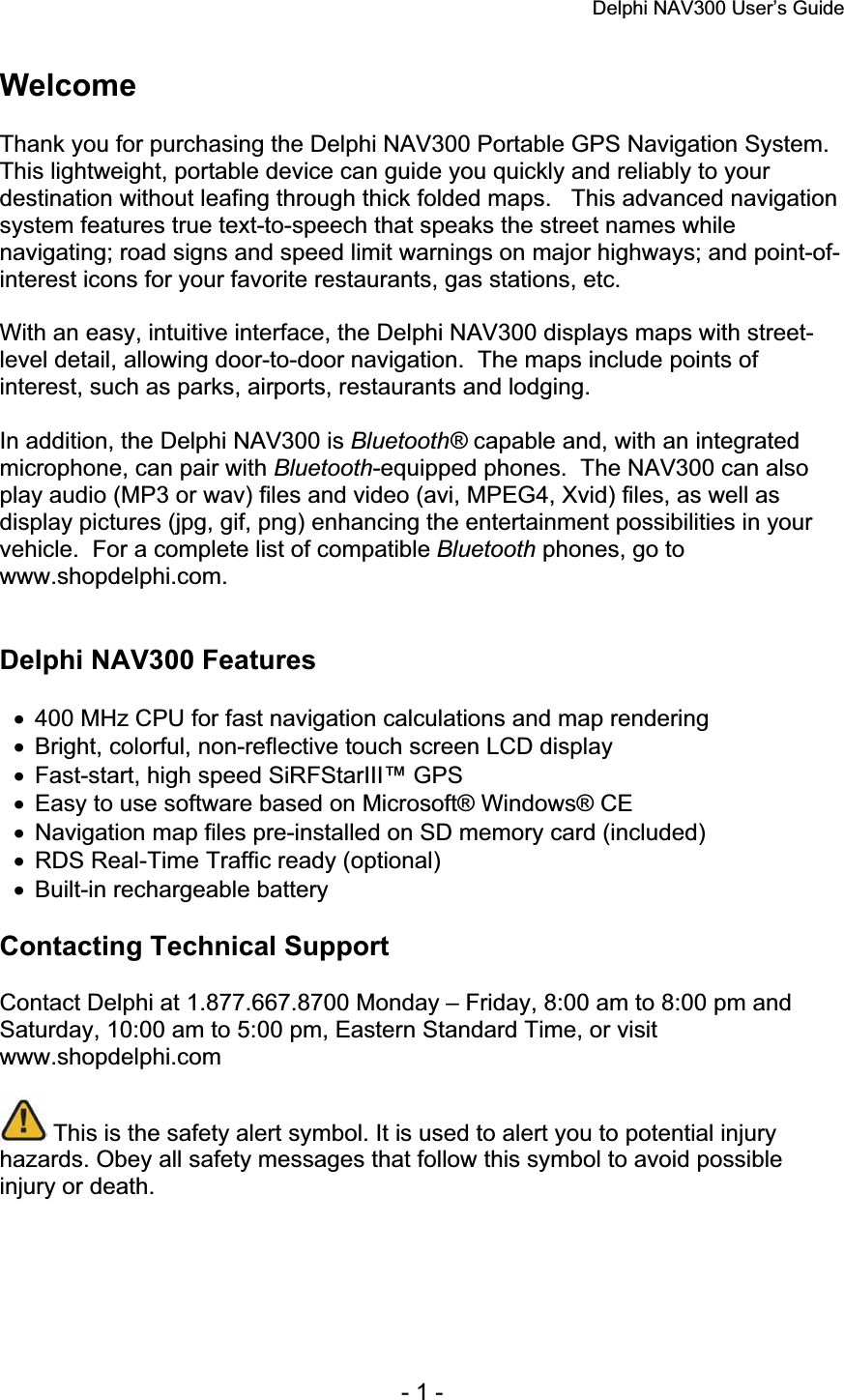 Delphi NAV300 User’s Guide   - 1 - Welcome Thank you for purchasing the Delphi NAV300 Portable GPS Navigation System.This lightweight, portable device can guide you quickly and reliably to your destination without leafing through thick folded maps.   This advanced navigation system features true text-to-speech that speaks the street names while navigating; road signs and speed limit warnings on major highways; and point-of-interest icons for your favorite restaurants, gas stations, etc. With an easy, intuitive interface, the Delphi NAV300 displays maps with street-level detail, allowing door-to-door navigation.  The maps include points of interest, such as parks, airports, restaurants and lodging. In addition, the Delphi NAV300 is Bluetooth® capable and, with an integrated microphone, can pair with Bluetooth-equipped phones.  The NAV300 can also play audio (MP3 or wav) files and video (avi, MPEG4, Xvid) files, as well as display pictures (jpg, gif, png) enhancing the entertainment possibilities in your vehicle.  For a complete list of compatible Bluetooth phones, go to www.shopdelphi.com. Delphi NAV300 Features x  400 MHz CPU for fast navigation calculations and map rendering x  Bright, colorful, non-reflective touch screen LCD display x  Fast-start, high speed SiRFStarIII™ GPS x  Easy to use software based on Microsoft® Windows® CE x  Navigation map files pre-installed on SD memory card (included) x  RDS Real-Time Traffic ready (optional) x  Built-in rechargeable battery Contacting Technical Support Contact Delphi at 1.877.667.8700 Monday – Friday, 8:00 am to 8:00 pm and Saturday, 10:00 am to 5:00 pm, Eastern Standard Time, or visit www.shopdelphi.com  This is the safety alert symbol. It is used to alert you to potential injury hazards. Obey all safety messages that follow this symbol to avoid possible injury or death.