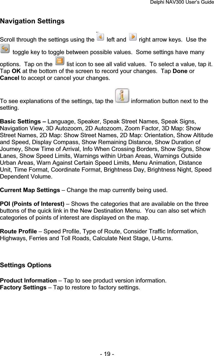 Delphi NAV300 User’s Guide   - 19 - Navigation Settings Scroll through the settings using the   left and   right arrow keys.  Use the  toggle key to toggle between possible values.  Some settings have many options.  Tap on the   list icon to see all valid values.  To select a value, tap it.Tap OK at the bottom of the screen to record your changes.  Tap Done or Cancel to accept or cancel your changes. To see explanations of the settings, tap the   information button next to the setting.Basic Settings – Language, Speaker, Speak Street Names, Speak Signs, Navigation View, 3D Autozoom, 2D Autozoom, Zoom Factor, 3D Map: Show Street Names, 2D Map: Show Street Names, 2D Map: Orientation, Show Altitude and Speed, Display Compass, Show Remaining Distance, Show Duration of Journey, Show Time of Arrival, Info When Crossing Borders, Show Signs, Show Lanes, Show Speed Limits, Warnings within Urban Areas, Warnings Outside Urban Areas, Warn Against Certain Speed Limits, Menu Animation, Distance Unit, Time Format, Coordinate Format, Brightness Day, Brightness Night, Speed Dependent Volume. Current Map Settings – Change the map currently being used. POI (Points of Interest) – Shows the categories that are available on the three buttons of the quick link in the New Destination Menu.  You can also set which categories of points of interest are displayed on the map. Route Profile – Speed Profile, Type of Route, Consider Traffic Information, Highways, Ferries and Toll Roads, Calculate Next Stage, U-turns. Settings Options Product Information – Tap to see product version information. Factory Settings – Tap to restore to factory settings. 