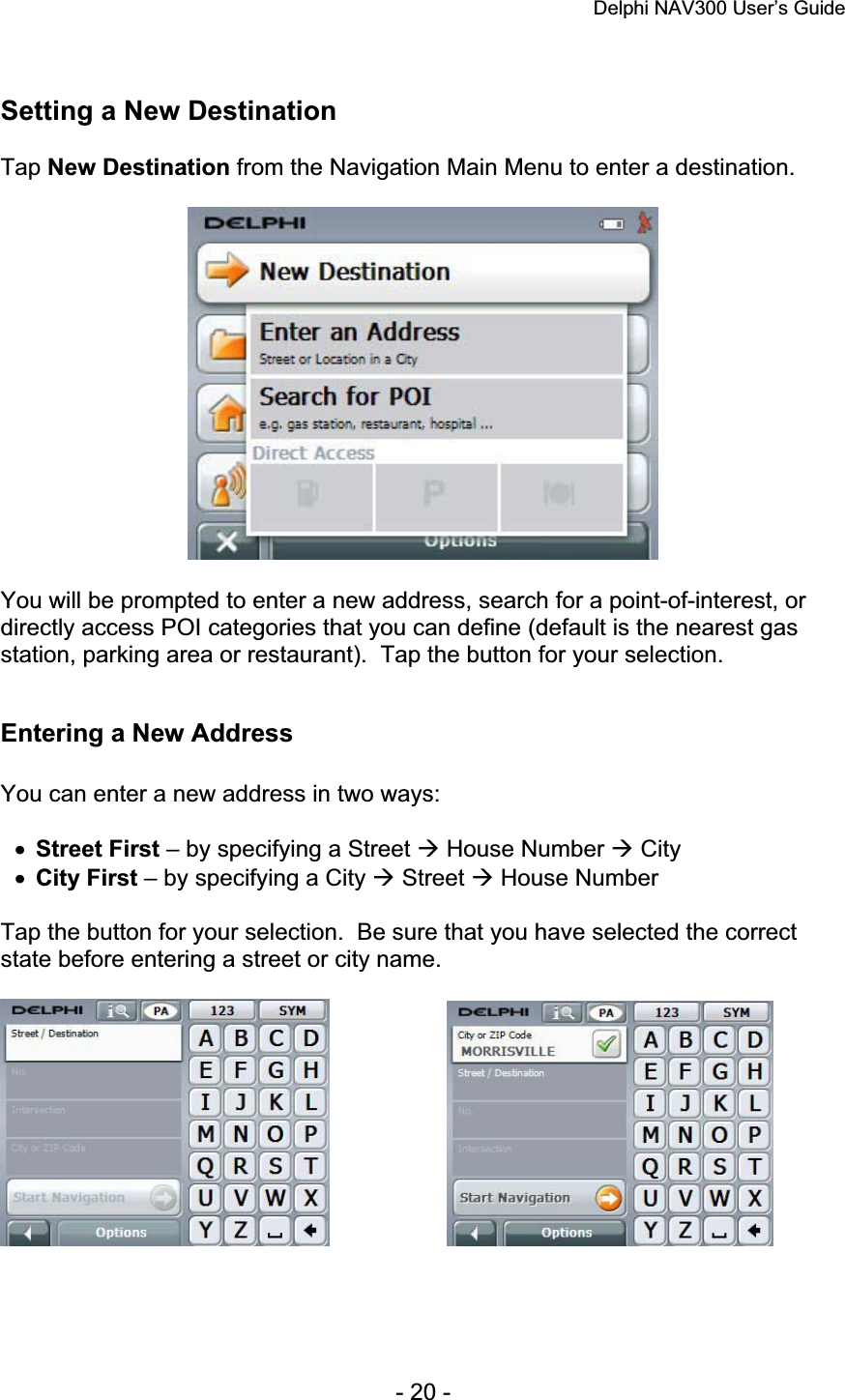 Delphi NAV300 User’s Guide   - 20 - Setting a New Destination Tap New Destination from the Navigation Main Menu to enter a destination. You will be prompted to enter a new address, search for a point-of-interest, or directly access POI categories that you can define (default is the nearest gas station, parking area or restaurant).  Tap the button for your selection. Entering a New Address You can enter a new address in two ways: xStreet First – by specifying a Street Æ House Number Æ City xCity First – by specifying a City Æ Street Æ House Number Tap the button for your selection.  Be sure that you have selected the correct state before entering a street or city name. 