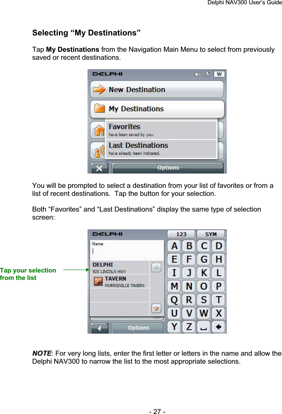 Delphi NAV300 User’s Guide   - 27 - Selecting “My Destinations” Tap My Destinations from the Navigation Main Menu to select from previously saved or recent destinations. You will be prompted to select a destination from your list of favorites or from a list of recent destinations.  Tap the button for your selection. Both “Favorites” and “Last Destinations” display the same type of selection screen:NOTE: For very long lists, enter the first letter or letters in the name and allow the Delphi NAV300 to narrow the list to the most appropriate selections. Tap your selection from the list 