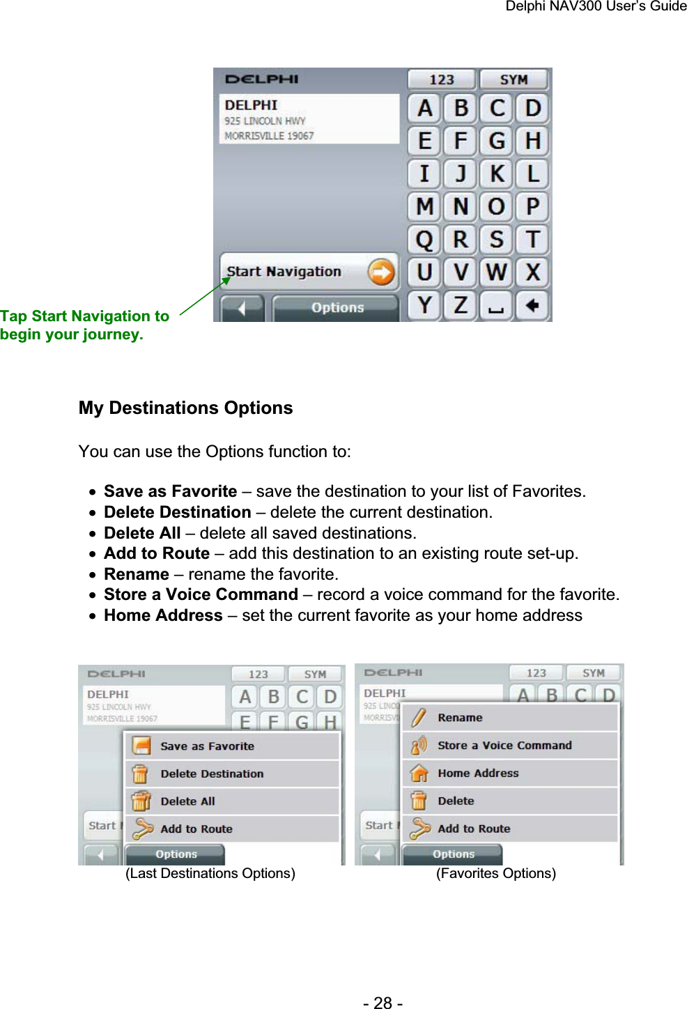 Delphi NAV300 User’s Guide   - 28 - My Destinations Options You can use the Options function to: xSave as Favorite – save the destination to your list of Favorites. xDelete Destination – delete the current destination. xDelete All – delete all saved destinations. xAdd to Route – add this destination to an existing route set-up. xRename – rename the favorite. xStore a Voice Command – record a voice command for the favorite. xHome Address – set the current favorite as your home address             (Last Destinations Options)                                    (Favorites Options) Tap Start Navigation to begin your journey. 