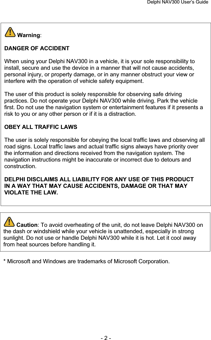 Delphi NAV300 User’s Guide   - 2 - Warning:DANGER OF ACCIDENT When using your Delphi NAV300 in a vehicle, it is your sole responsibility to install, secure and use the device in a manner that will not cause accidents, personal injury, or property damage, or in any manner obstruct your view or interfere with the operation of vehicle safety equipment. The user of this product is solely responsible for observing safe driving practices. Do not operate your Delphi NAV300 while driving. Park the vehicle first. Do not use the navigation system or entertainment features if it presents a risk to you or any other person or if it is a distraction. OBEY ALL TRAFFIC LAWS The user is solely responsible for obeying the local traffic laws and observing all road signs. Local traffic laws and actual traffic signs always have priority over the information and directions received from the navigation system. The navigation instructions might be inaccurate or incorrect due to detours and construction.DELPHI DISCLAIMS ALL LIABILITY FOR ANY USE OF THIS PRODUCT IN A WAY THAT MAY CAUSE ACCIDENTS, DAMAGE OR THAT MAY VIOLATE THE LAW.Caution: To avoid overheating of the unit, do not leave Delphi NAV300 on the dash or windshield while your vehicle is unattended, especially in strong sunlight. Do not use or handle Delphi NAV300 while it is hot. Let it cool away from heat sources before handling it. * Microsoft and Windows are trademarks of Microsoft Corporation. 