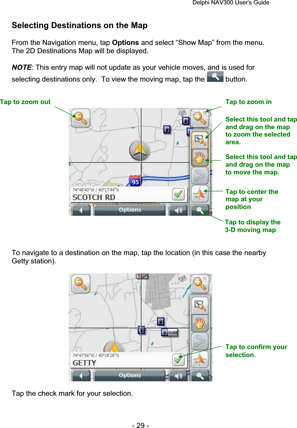 Delphi NAV300 User’s Guide   - 29 - Selecting Destinations on the Map From the Navigation menu, tap Options and select “Show Map” from the menu. The 2D Destinations Map will be displayed.   NOTE: This entry map will not update as your vehicle moves, and is used for selecting destinations only.  To view the moving map, tap the   button. To navigate to a destination on the map, tap the location (in this case the nearby Getty station). Tap the check mark for your selection. Tap to zoom out  Tap to zoom in Tap to center the map at your positionSelect this tool and tap and drag on the map to move the map. Select this tool and tap and drag on the map to zoom the selected area.Tap to confirm your selection.Tap to display the 3-D moving map 