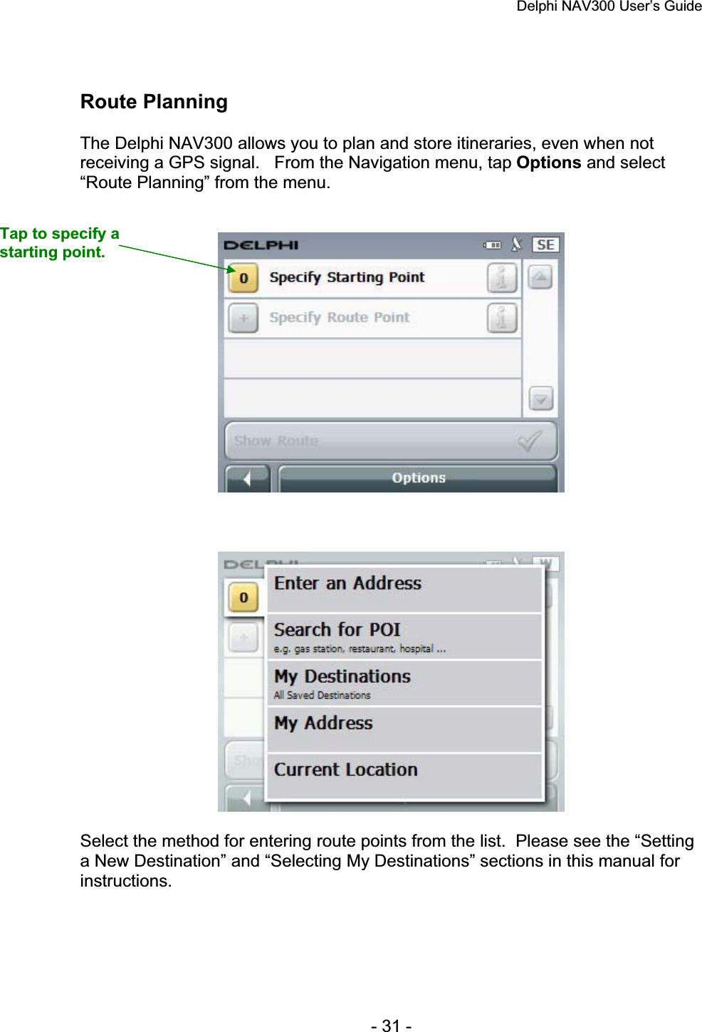 Delphi NAV300 User’s Guide   - 31 - Route Planning The Delphi NAV300 allows you to plan and store itineraries, even when not receiving a GPS signal.   From the Navigation menu, tap Options and select “Route Planning” from the menu.Select the method for entering route points from the list.  Please see the “Setting a New Destination” and “Selecting My Destinations” sections in this manual for instructions.Tap to specify a starting point. 