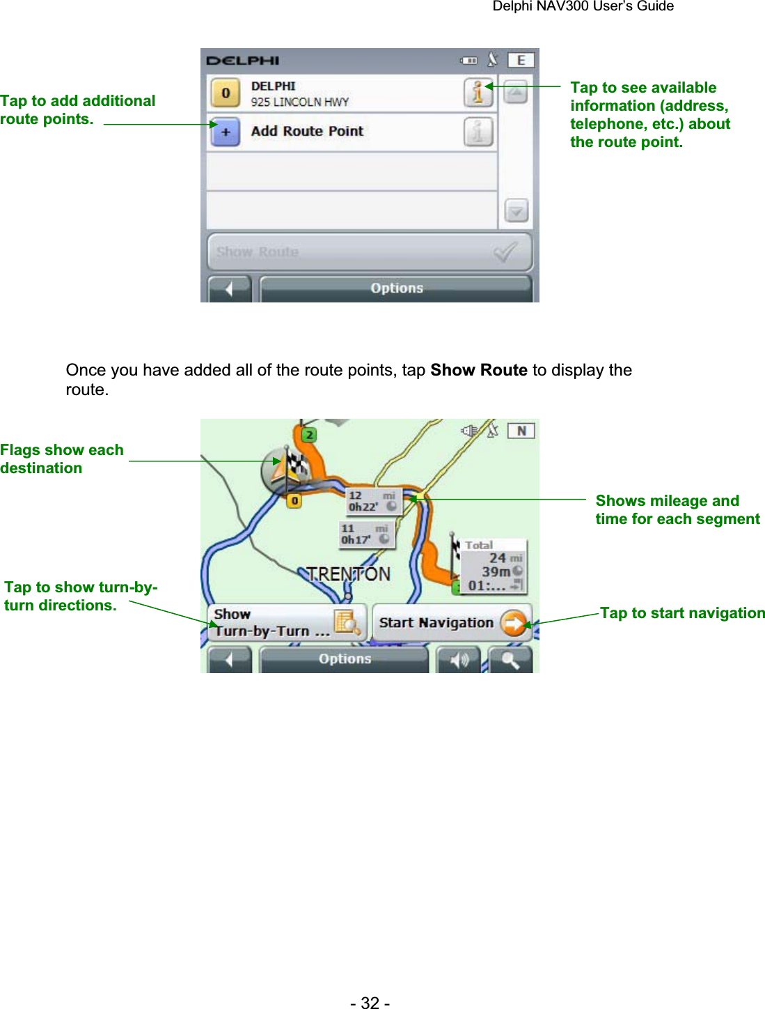 Delphi NAV300 User’s Guide   - 32 - Once you have added all of the route points, tap Show Route to display the route.Tap to add additional route points. Tap to show turn-by-turn directions.  Tap to start navigation Shows mileage and  time for each segment Flags show each destinationTap to see available information (address, telephone, etc.) about the route point. 