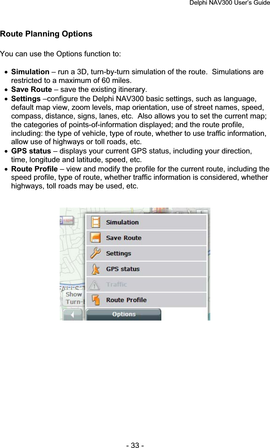 Delphi NAV300 User’s Guide   - 33 - Route Planning Options You can use the Options function to: xSimulation – run a 3D, turn-by-turn simulation of the route.  Simulations are restricted to a maximum of 60 miles. xSave Route – save the existing itinerary. xSettings –configure the Delphi NAV300 basic settings, such as language, default map view, zoom levels, map orientation, use of street names, speed, compass, distance, signs, lanes, etc.  Also allows you to set the current map; the categories of points-of-information displayed; and the route profile, including: the type of vehicle, type of route, whether to use traffic information, allow use of highways or toll roads, etc. xGPS status – displays your current GPS status, including your direction, time, longitude and latitude, speed, etc. xRoute Profile – view and modify the profile for the current route, including the speed profile, type of route, whether traffic information is considered, whether highways, toll roads may be used, etc. 