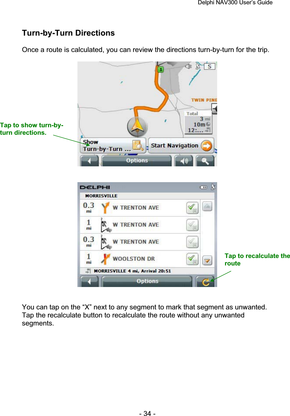 Delphi NAV300 User’s Guide   - 34 - Turn-by-Turn Directions Once a route is calculated, you can review the directions turn-by-turn for the trip. You can tap on the “X” next to any segment to mark that segment as unwanted.Tap the recalculate button to recalculate the route without any unwanted segments.Tap to show turn-by-turn directions. Tap to recalculate the route