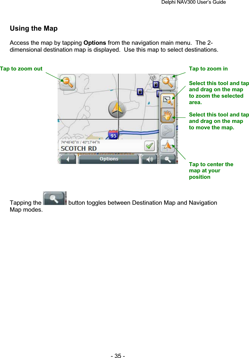 Delphi NAV300 User’s Guide   - 35 - Using the Map Access the map by tapping Options from the navigation main menu.  The 2-dimensional destination map is displayed.  Use this map to select destinations. Tapping the   button toggles between Destination Map and Navigation Map modes. Tap to zoom out  Tap to zoom in Tap to center the map at your positionSelect this tool and tap and drag on the map to move the map. Select this tool and tap and drag on the map to zoom the selected area.