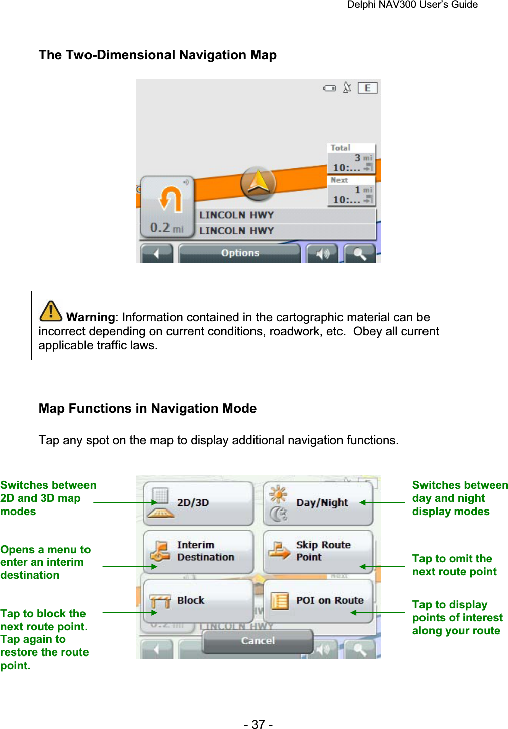 Delphi NAV300 User’s Guide   - 37 - The Two-Dimensional Navigation Map Warning: Information contained in the cartographic material can be incorrect depending on current conditions, roadwork, etc.  Obey all current applicable traffic laws. Map Functions in Navigation Mode Tap any spot on the map to display additional navigation functions. Switches between 2D and 3D map modesSwitches between day and night display modes Opens a menu to enter an interim destinationTap to omit the next route point Tap to block the next route point. Tap again to restore the route point.Tap to display points of interest along your route 