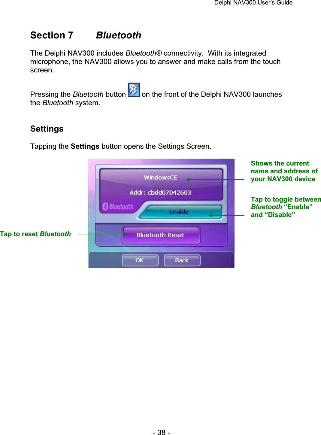 Delphi NAV300 User’s Guide   - 38 - Section 7  BluetoothThe Delphi NAV300 includes Bluetooth® connectivity.  With its integrated microphone, the NAV300 allows you to answer and make calls from the touch screen.Pressing the Bluetooth button   on the front of the Delphi NAV300 launches the Bluetooth system. SettingsTapping the Settings button opens the Settings Screen. Shows the current name and address of your NAV300 device Tap to toggle between Bluetooth “Enable” and “Disable” Tap to reset Bluetooth