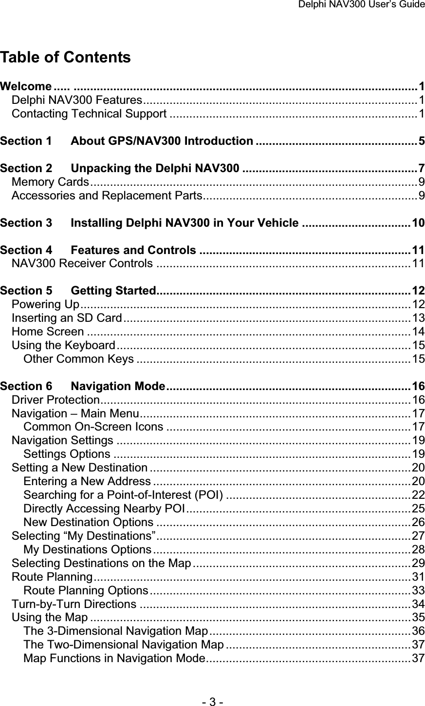 Delphi NAV300 User’s Guide   - 3 - Table of Contents Welcome ..... ........................................................................................................1Delphi NAV300 Features...................................................................................1Contacting Technical Support ...........................................................................1Section 1 About GPS/NAV300 Introduction .................................................5Section 2 Unpacking the Delphi NAV300 .....................................................7Memory Cards...................................................................................................9Accessories and Replacement Parts.................................................................9Section 3 Installing Delphi NAV300 in Your Vehicle .................................10Section 4 Features and Controls ................................................................11NAV300 Receiver Controls .............................................................................11Section 5 Getting Started.............................................................................12Powering Up....................................................................................................12Inserting an SD Card.......................................................................................13Home Screen ..................................................................................................14Using the Keyboard.........................................................................................15Other Common Keys ...................................................................................15Section 6 Navigation Mode..........................................................................16Driver Protection..............................................................................................16Navigation – Main Menu..................................................................................17Common On-Screen Icons ..........................................................................17Navigation Settings .........................................................................................19Settings Options ..........................................................................................19Setting a New Destination ...............................................................................20Entering a New Address ..............................................................................20Searching for a Point-of-Interest (POI) ........................................................22Directly Accessing Nearby POI....................................................................25New Destination Options .............................................................................26Selecting “My Destinations”.............................................................................27My Destinations Options..............................................................................28Selecting Destinations on the Map ..................................................................29Route Planning................................................................................................31Route Planning Options...............................................................................33Turn-by-Turn Directions ..................................................................................34Using the Map .................................................................................................35The 3-Dimensional Navigation Map.............................................................36The Two-Dimensional Navigation Map ........................................................37Map Functions in Navigation Mode..............................................................37