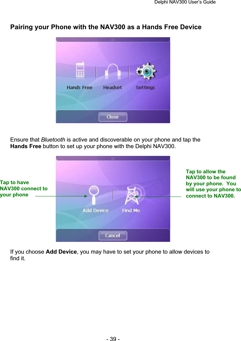 Delphi NAV300 User’s Guide   - 39 - Pairing your Phone with the NAV300 as a Hands Free Device Ensure that Bluetooth is active and discoverable on your phone and tap the Hands Free button to set up your phone with the Delphi NAV300.  If you choose Add Device, you may have to set your phone to allow devices to find it. Tap to have NAV300 connect to your phone Tap to allow the NAV300 to be found by your phone.  You will use your phone to connect to NAV300. 