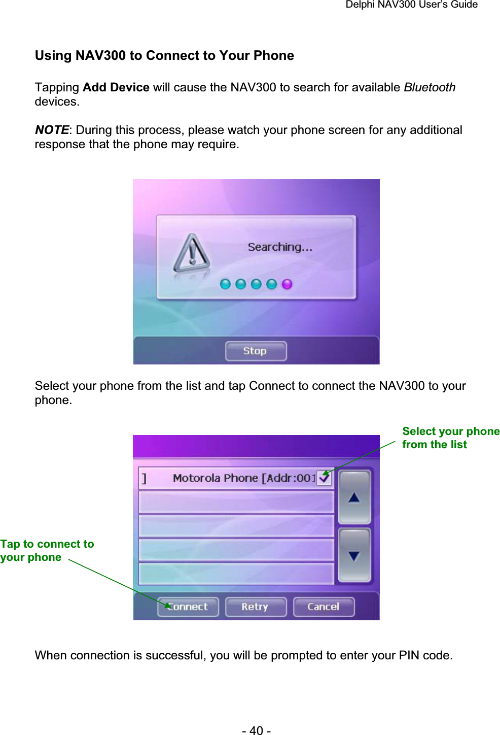 Delphi NAV300 User’s Guide   - 40 - Using NAV300 to Connect to Your Phone Tapping Add Device will cause the NAV300 to search for available Bluetoothdevices.NOTE: During this process, please watch your phone screen for any additional response that the phone may require. Select your phone from the list and tap Connect to connect the NAV300 to your phone.When connection is successful, you will be prompted to enter your PIN code. Select your phone from the list Tap to connect to your phone 