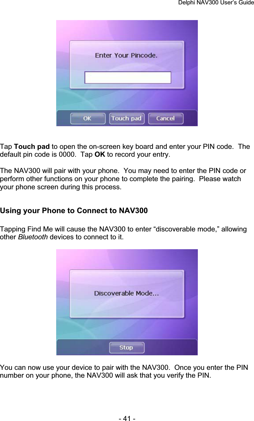 Delphi NAV300 User’s Guide   - 41 - Tap Touch pad to open the on-screen key board and enter your PIN code.  The default pin code is 0000.  Tap OK to record your entry. The NAV300 will pair with your phone.  You may need to enter the PIN code or perform other functions on your phone to complete the pairing.  Please watch your phone screen during this process. Using your Phone to Connect to NAV300 Tapping Find Me will cause the NAV300 to enter “discoverable mode,” allowing other Bluetooth devices to connect to it. You can now use your device to pair with the NAV300.  Once you enter the PIN number on your phone, the NAV300 will ask that you verify the PIN. 