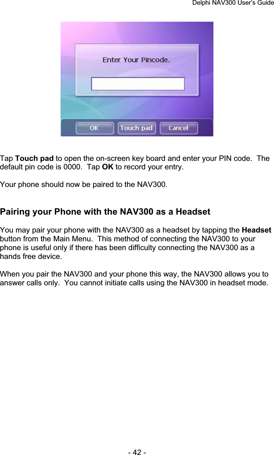 Delphi NAV300 User’s Guide   - 42 - Tap Touch pad to open the on-screen key board and enter your PIN code.  The default pin code is 0000.  Tap OK to record your entry. Your phone should now be paired to the NAV300. Pairing your Phone with the NAV300 as a Headset You may pair your phone with the NAV300 as a headset by tapping the Headsetbutton from the Main Menu.  This method of connecting the NAV300 to your phone is useful only if there has been difficulty connecting the NAV300 as a hands free device. When you pair the NAV300 and your phone this way, the NAV300 allows you to answer calls only.  You cannot initiate calls using the NAV300 in headset mode. 