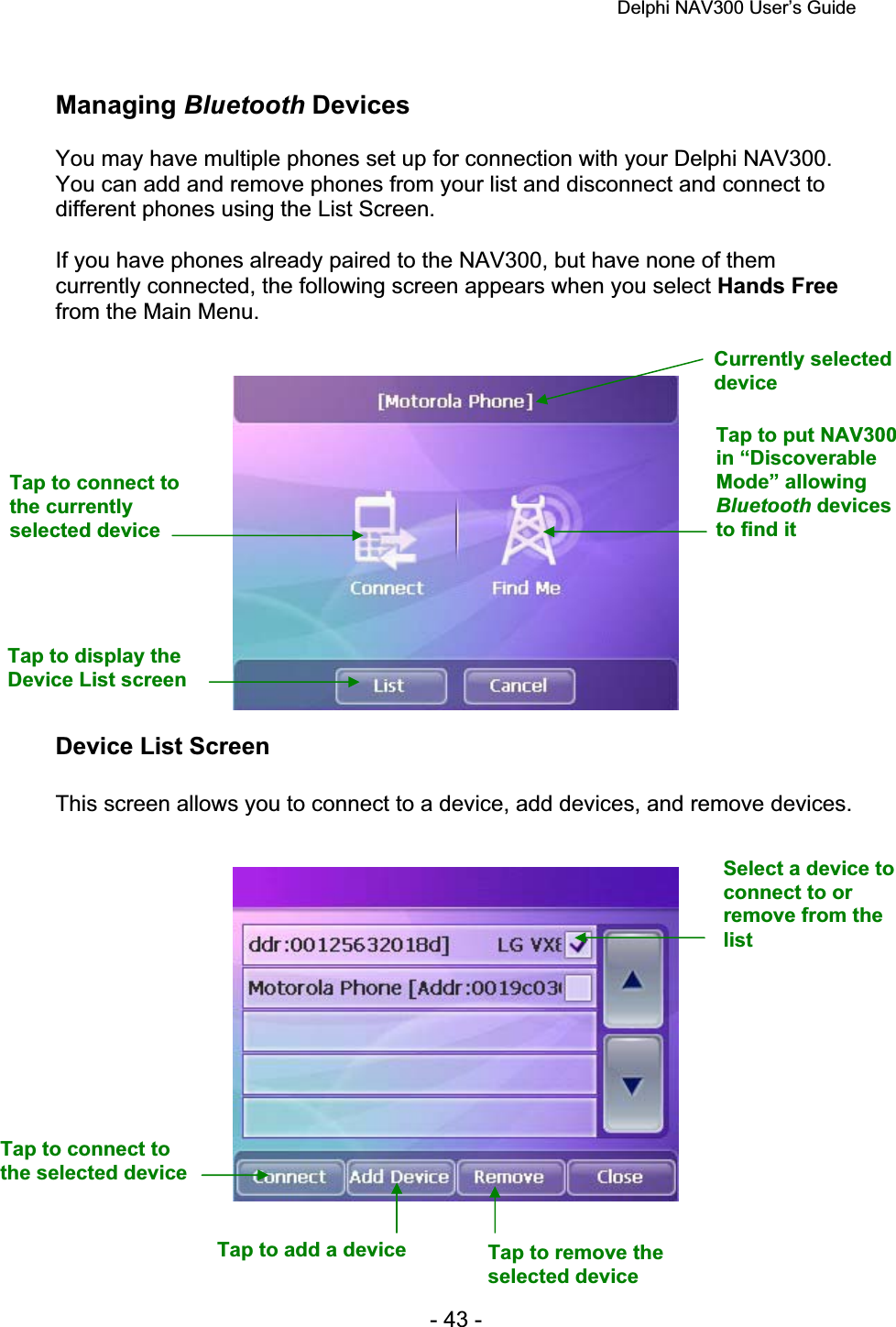 Delphi NAV300 User’s Guide   - 43 - Managing Bluetooth Devices You may have multiple phones set up for connection with your Delphi NAV300. You can add and remove phones from your list and disconnect and connect to different phones using the List Screen. If you have phones already paired to the NAV300, but have none of them currently connected, the following screen appears when you select Hands Freefrom the Main Menu. Device List Screen This screen allows you to connect to a device, add devices, and remove devices. Currently selected deviceTap to connect to the currently selected device Tap to put NAV300 in “Discoverable Mode” allowing Bluetooth devices to find it Tap to display the Device List screen Select a device to connect to or remove from the listTap to connect to the selected device Tap to add a device  Tap to remove the selected device 