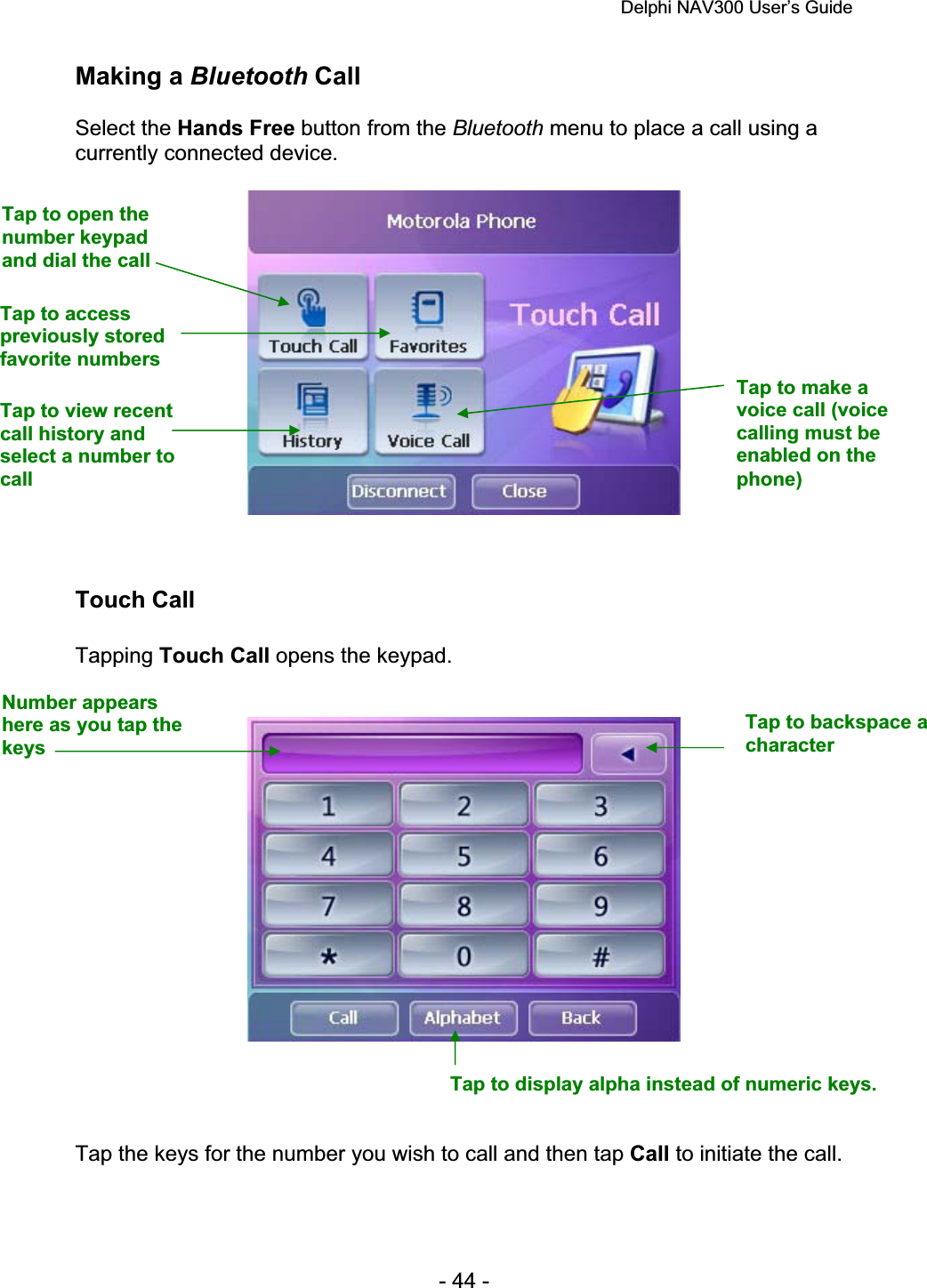 Delphi NAV300 User’s Guide   - 44 - Making a Bluetooth Call Select the Hands Free button from the Bluetooth menu to place a call using a currently connected device. Touch Call Tapping Touch Call opens the keypad. Tap the keys for the number you wish to call and then tap Call to initiate the call. Tap to open the number keypad and dial the call Tap to access previously stored favorite numbers Tap to view recent call history and select a number to callTap to make a voice call (voice calling must be enabled on the phone)Number appears here as you tap the keys Tap to backspace a characterTap to display alpha instead of numeric keys. 