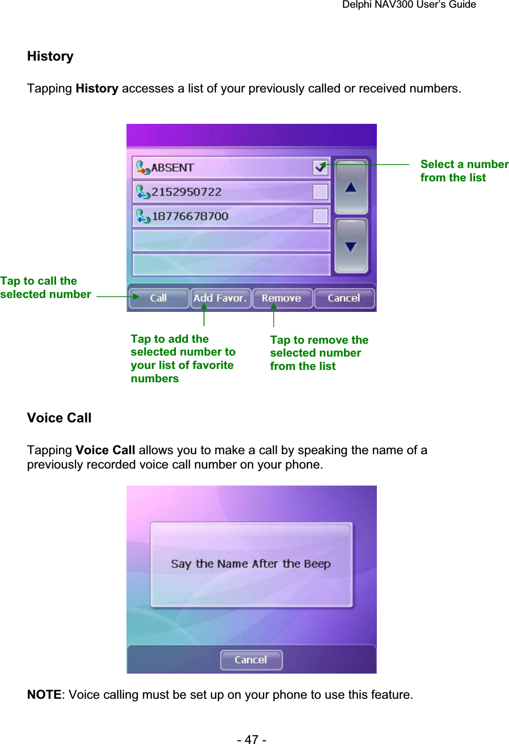 Delphi NAV300 User’s Guide   - 47 - History Tapping History accesses a list of your previously called or received numbers. Voice Call Tapping Voice Call allows you to make a call by speaking the name of a previously recorded voice call number on your phone. NOTE: Voice calling must be set up on your phone to use this feature. Select a number from the list Tap to call the selected number Tap to add the selected number to your list of favorite numbersTap to remove the selected number from the list 