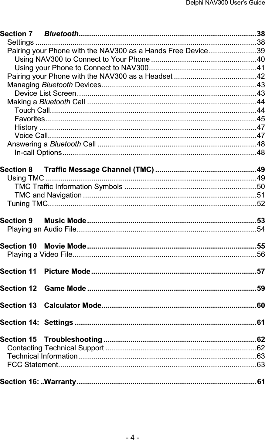 Delphi NAV300 User’s Guide   - 4 - Section 7 Bluetooth......................................................................................38Settings ...........................................................................................................38Pairing your Phone with the NAV300 as a Hands Free Device.......................39Using NAV300 to Connect to Your Phone ...................................................40Using your Phone to Connect to NAV300....................................................41Pairing your Phone with the NAV300 as a Headset ........................................42Managing Bluetooth Devices...........................................................................43Device List Screen.......................................................................................43Making a Bluetooth Call ..................................................................................44Touch Call....................................................................................................44Favorites......................................................................................................45History .........................................................................................................47Voice Call.....................................................................................................47Answering a Bluetooth Call .............................................................................48In-call Options..............................................................................................48Section 8 Traffic Message Channel (TMC) .................................................49Using TMC ......................................................................................................49TMC Traffic Information Symbols ................................................................50TMC and Navigation ....................................................................................51Tuning TMC.....................................................................................................52Section 9 Music Mode..................................................................................53Playing an Audio File.......................................................................................54Section 10 Movie Mode..................................................................................55Playing a Video File.........................................................................................56Section 11 Picture Mode................................................................................57Section 12 Game Mode ..................................................................................59Section 13 Calculator Mode...........................................................................60Section 14: Settings ........................................................................................61Section 15 Troubleshooting ..........................................................................62Contacting Technical Support .........................................................................62Technical Information ......................................................................................63FCC Statement................................................................................................63Section 16: ..Warranty....................................................................................... 61 