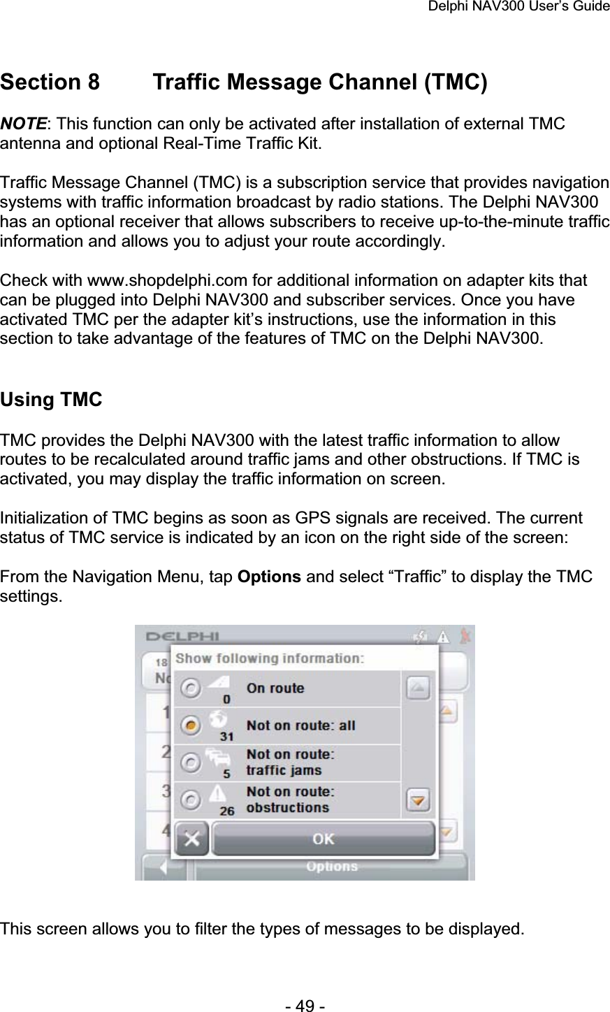 Delphi NAV300 User’s Guide   - 49 - Section 8  Traffic Message Channel (TMC) NOTE: This function can only be activated after installation of external TMC antenna and optional Real-Time Traffic Kit. Traffic Message Channel (TMC) is a subscription service that provides navigation systems with traffic information broadcast by radio stations. The Delphi NAV300 has an optional receiver that allows subscribers to receive up-to-the-minute traffic information and allows you to adjust your route accordingly. Check with www.shopdelphi.com for additional information on adapter kits that can be plugged into Delphi NAV300 and subscriber services. Once you have activated TMC per the adapter kit’s instructions, use the information in this section to take advantage of the features of TMC on the Delphi NAV300. Using TMC TMC provides the Delphi NAV300 with the latest traffic information to allow routes to be recalculated around traffic jams and other obstructions. If TMC is activated, you may display the traffic information on screen. Initialization of TMC begins as soon as GPS signals are received. The current status of TMC service is indicated by an icon on the right side of the screen: From the Navigation Menu, tap Options and select “Traffic” to display the TMC settings.This screen allows you to filter the types of messages to be displayed. 