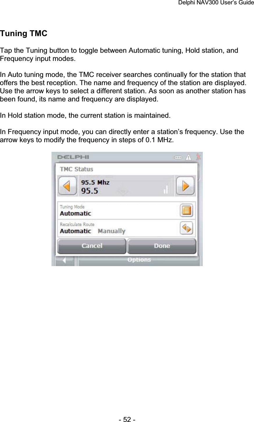 Delphi NAV300 User’s Guide   - 52 - Tuning TMC Tap the Tuning button to toggle between Automatic tuning, Hold station, and Frequency input modes. In Auto tuning mode, the TMC receiver searches continually for the station that offers the best reception. The name and frequency of the station are displayed. Use the arrow keys to select a different station. As soon as another station has been found, its name and frequency are displayed. In Hold station mode, the current station is maintained. In Frequency input mode, you can directly enter a station’s frequency. Use the arrow keys to modify the frequency in steps of 0.1 MHz. 