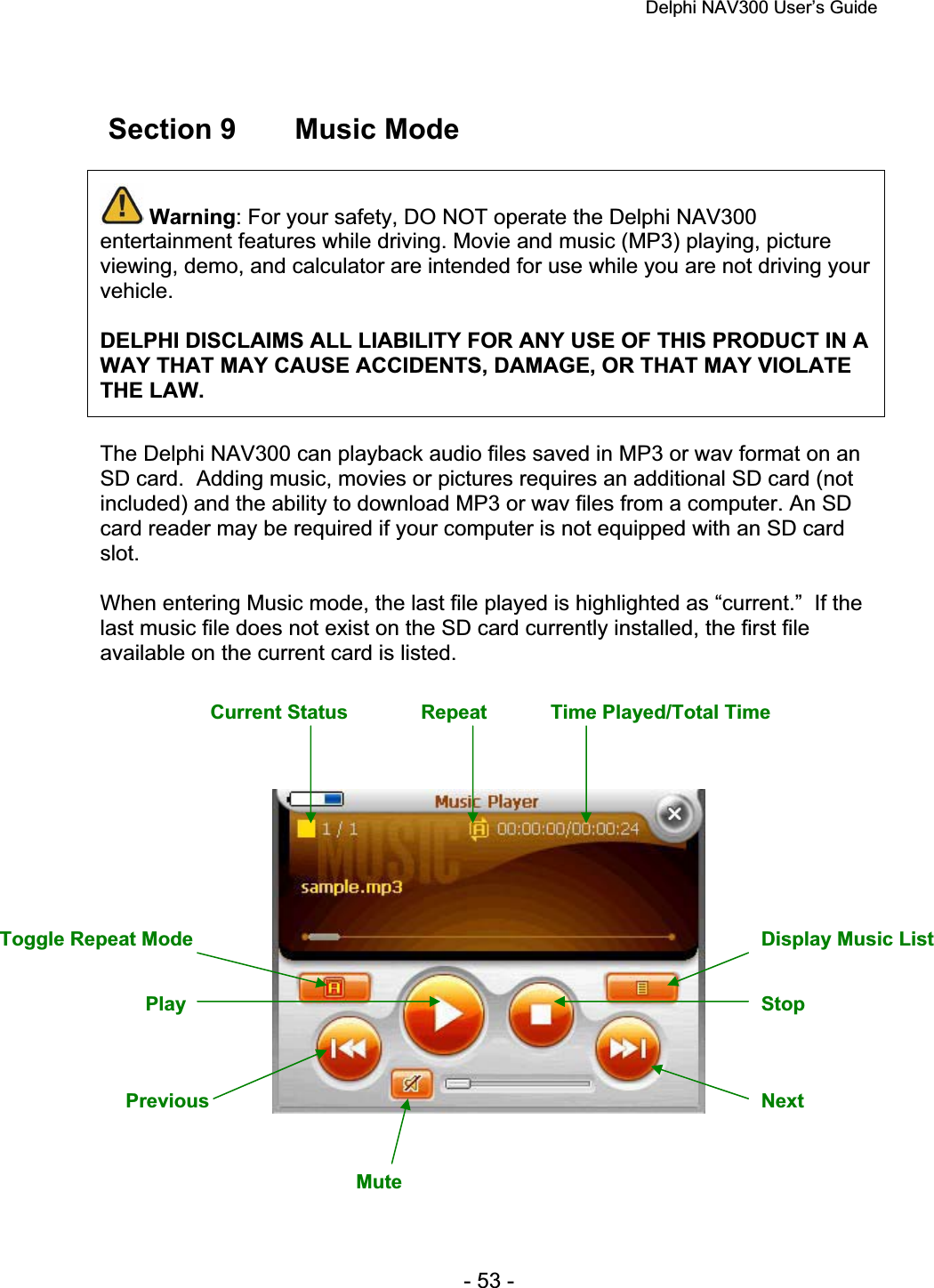 Delphi NAV300 User’s Guide   - 53 -  Section 9  Music Mode Warning: For your safety, DO NOT operate the Delphi NAV300 entertainment features while driving. Movie and music (MP3) playing, picture viewing, demo, and calculator are intended for use while you are not driving your vehicle.DELPHI DISCLAIMS ALL LIABILITY FOR ANY USE OF THIS PRODUCT IN A WAY THAT MAY CAUSE ACCIDENTS, DAMAGE, OR THAT MAY VIOLATE THE LAW.The Delphi NAV300 can playback audio files saved in MP3 or wav format on an SD card.  Adding music, movies or pictures requires an additional SD card (not included) and the ability to download MP3 or wav files from a computer. An SD card reader may be required if your computer is not equipped with an SD card slot.When entering Music mode, the last file played is highlighted as “current.”  If the last music file does not exist on the SD card currently installed, the first file available on the current card is listed. Current Status  Repeat  Time Played/Total Time Toggle Repeat Mode  Display Music List NextStopPlay MutePrevious