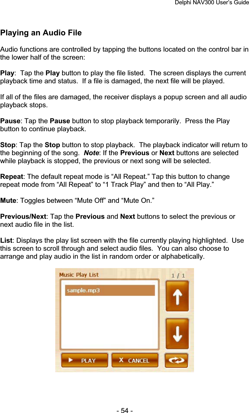 Delphi NAV300 User’s Guide   - 54 - Playing an Audio File Audio functions are controlled by tapping the buttons located on the control bar in the lower half of the screen: Play:  Tap the Play button to play the file listed.  The screen displays the current playback time and status.  If a file is damaged, the next file will be played. If all of the files are damaged, the receiver displays a popup screen and all audio playback stops. Pause: Tap the Pause button to stop playback temporarily.  Press the Play button to continue playback. Stop: Tap the Stop button to stop playback.  The playback indicator will return to the beginning of the song. Note: If the Previous or Next buttons are selected while playback is stopped, the previous or next song will be selected. Repeat: The default repeat mode is “All Repeat.” Tap this button to change repeat mode from “All Repeat” to “1 Track Play” and then to “All Play.” Mute: Toggles between “Mute Off” and “Mute On.” Previous/Next: Tap the Previous and Next buttons to select the previous or next audio file in the list. List: Displays the play list screen with the file currently playing highlighted.  Use this screen to scroll through and select audio files.  You can also choose to arrange and play audio in the list in random order or alphabetically. 