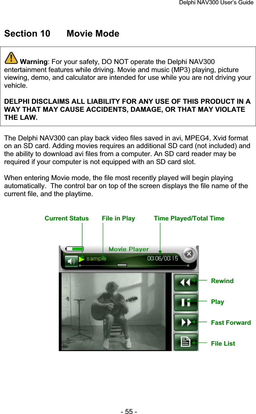 Delphi NAV300 User’s Guide   - 55 - Section 10  Movie Mode Warning: For your safety, DO NOT operate the Delphi NAV300 entertainment features while driving. Movie and music (MP3) playing, picture viewing, demo, and calculator are intended for use while you are not driving your vehicle.DELPHI DISCLAIMS ALL LIABILITY FOR ANY USE OF THIS PRODUCT IN A WAY THAT MAY CAUSE ACCIDENTS, DAMAGE, OR THAT MAY VIOLATE THE LAW.The Delphi NAV300 can play back video files saved in avi, MPEG4, Xvid format on an SD card. Adding movies requires an additional SD card (not included) and the ability to download avi files from a computer. An SD card reader may be required if your computer is not equipped with an SD card slot. When entering Movie mode, the file most recently played will begin playing automatically.  The control bar on top of the screen displays the file name of the current file, and the playtime. Current Status  File in Play  Time Played/Total Time Rewind Play Fast Forward File List 